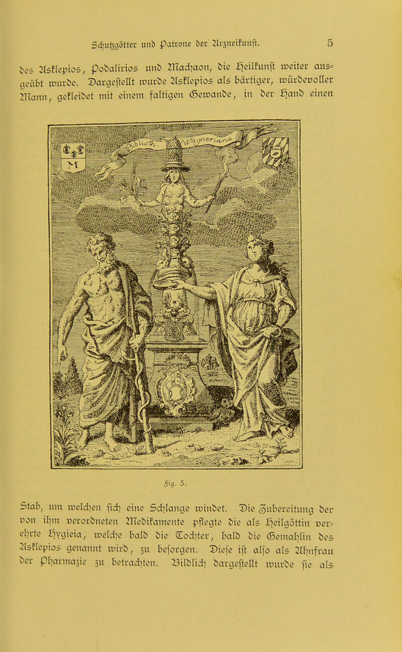 t-cs 2l5flept05, pobaUnos unb JTCad^aon, £>te fjeilfunft ix>ettcr au5= geübt tDurbc. Dargcftetit lüurbe llsfkpios als bärtiger, irürbcooHer mann, gcfleibet mit cincnt faltigen (Sctcanbc, in bcr fjanb einen 5ig. 5. Stab, um weldien [id^ eine Sdjlange winbet. Die gii&ereitung ber t5on iljm nerorbneten 2TCebifamente pflegte bic als fjcitgöttin vev-- d]vte f^ygieia, meldte balb bic €od]ter, balb bic (SentaliUn bc5 2tstIcpio5 genannt toirb, 3U beforgcn. Diefc ift alfo als 2lbnfrau bcr pl^armasic 3U bctrad^tcn. Bilblid^ bargeftcllt n^urbc fie als