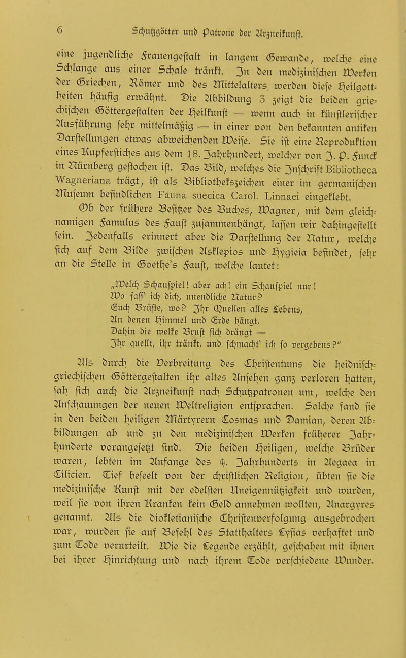 eine jugenblid^e 5rauengeftalt in langem (Seruanbc, wddie eine Sd^Iange aus einer 5d?a[e tränft. 3n ben mebijinifcben rOerfen ber (Sried^en, Horner unb bes mittelalters toerben biefe £jeifgott= I?eiten I]äufig eriüäJjnt. Die 2tbbilbung 3 seigt bie beiben grie= diifd)en (ßöttergeftalten ber fjeilfunft — tcenn aud^ in fünftlerifd^er 2tu5füljrung feljr mittermä^ig — in einer von ben befannfen antifen Darfteüungen etwas abtoeid^enben Xüeife. Sie ift eine Heprobuftion eines Kupferftidies aus bem \8. 3alirl)unbert, roeld^er von 3. p. 5uncf in Dürnberg geftodien ift. Das Bilb, roeld^es bie 3nfd]rift Bibliotheca Wagneriana trägt, ift ats BibliotBjefsjeid^en einer im germanifd]en 2T(ufeum befinblid?en Fauna suecica Carol. Linnaei eingeffebt. (Db ber früEjere Sefifeer bes Buddes, IDagner, mit bem gleid^^ namigen 5amulus bes 5auft sufammenliängt, laffen u?ir batjingefteat fein. 3ebenfaas erinnert aber bie Darfteüung ber Hatur, toeld^e fid? auf bem Bilbe sroifd^en ^tsflepios unb fjvgieia befinbet, feBjr an bie Stelle in (5oetI^e's 5auft, n?eld?e lautet: „Wddi Sd?aufpiel! aber adj! ein Srfjaufpiel nur! Wo faff id) i>id}, unenblidje Hatur? (Eud? Sriifte, roo? 3t}r Quellen aCcs £ebens, 2ln benen £^tnamel unb (Erbe Ijängt, Dal^tn bie weih Bruft fid? brängt — 3f?r quellt, tl]r tränft, unb fdjmadjt' id? fo oergebens? 2Us burd] bie Verbreitung bes cEI^riftentums bie I]cibnifd]= gried]ifd]en (Söttergeftalten iEjr altes ^nfel^en gans oerloren I;atten, fal^ fid? audj bie Jtrsneifunft nad) Sdjufepatronen um, roeldjc ben ^nfdiauimgen ber neuen IDeltreligion entfprad]en. Sold^e fanb fie in ben beiben l;eiligen ZTcartyrern (Eosmas unb Damian, bereu 2tb= bilbungen ab unb 5U ben ntebisinifdjen IDerfen früljercr 3al7r= I|unberte oorangefefet finb. Die beiben f^eiligen, »eld^e Brüber waren, lebten im 2(nfange bes ^. 3al?>-*t?itnberts in 2tegaea in Cilicien. Cief befeelt oon ber d?riftlidien Religion, übten fie bie mebi3inifd?e Kunft mit ber ebelften UneigennüfeigFeit unb ujurben, weil fie pon i£jren KranFcn fein (Selb anneijmen wollten, Slnargyres genannt. Uls bie bioHetianifdie (EEjrijtenDerfoIgung ausgebrod^en war, würben fie auf Befeljl bes Stattf^alters £\^\\as ucrl]aftet unb 3um tEobe cerurteilt. IDie bie Cegenbe crjäl^lt, gefd^aben mit ilinen bei \l}vet fjinrid]tung unb nad] il]rem Cobe oerfd^iebene IDunber.