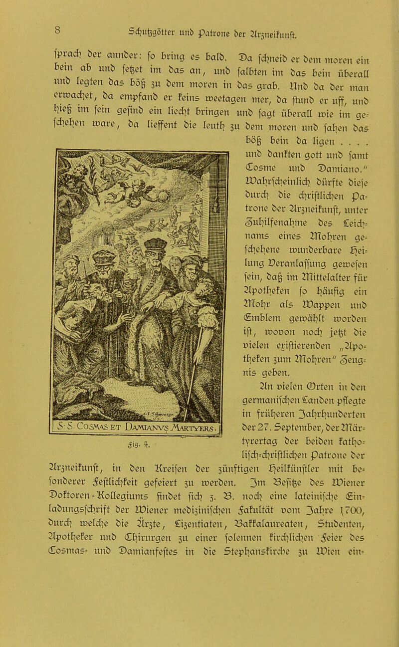 Sdju^cjöttcr mit) patroiie ber 2ir3neifmift. fprad) bcr amxbov: fo bring es balb. 3)a [di.ictb et bem morcn ei» beut ab unb [efeet im bas an, imb falbten im bas bein übevaü uiib legten bas bö^ 5U bent moren in bas grab, ilnb ba ber man crtDad^et, ba empfanb er Feins tceetagen mer, ba ftunb er uff, unb tm fein gefinb ein lied^t bringen unb fagt überaü n?ie im ge= fdiefjen n^are, ba lieffent bie leutEj su bem moren unb faljen bas bö§ bcin ba ligett . . . . unb banften gott unb famt (Tosmc unb Damiano. IDaEjrfdieinlid) bürfte bieje burdi bie diriftfidien pa= trone ber ^rsneifunft, unter ,§ul]ilfenai)me bes £eid:^= nams eines 2T(oFjren ge= fd^el^enc tounberbare f>ei= lung Deranlaffung gctpefen fein, ba§ im ^ITittelalter für 2(potbefen fo Iiäufig ein ITloliv als lüappen unb €mblem gen^äEjIt ujorben ift, moDon nod] jefet bie Dielen ej-iftierenben „2(po= tfiefen sunt ZlTofjren öeug= nis geben. Tin vielen ©rten in ben germanifd]en £anben pflegte in früEjcren 3al]rliunbcrteji ber 27. September, ber 2T(är= t\'rertag ber beiben Fatl^o^ Iifdi=djriftlid^en Patrone ber 2lr3ncifunft, in ben Kreifen ber sünftigen fjeilfünftler mit be= fonberer 5eftlid?!eit gefeiert 5U toerben. 3m Bcfi^e bes IDiener DoFtorcn = Kollegiums finbet fid? 5. B. nod^ eine lateinifd^e (£in= labungsfdjrift ber IDiener mebisinifd^en iafultät uom 3al]re {700, burd] voeldie bie Firste, Cisentiaten, Saffalaureaten, Stubenten, 2tpotI]eFer unb (£I]irurgen 5U einer folennen Fird^Iid^m '5«?iei-* bes Cosmas= unb Damianfeftes in bie Stcpliansfirdie ju IPicn ein=