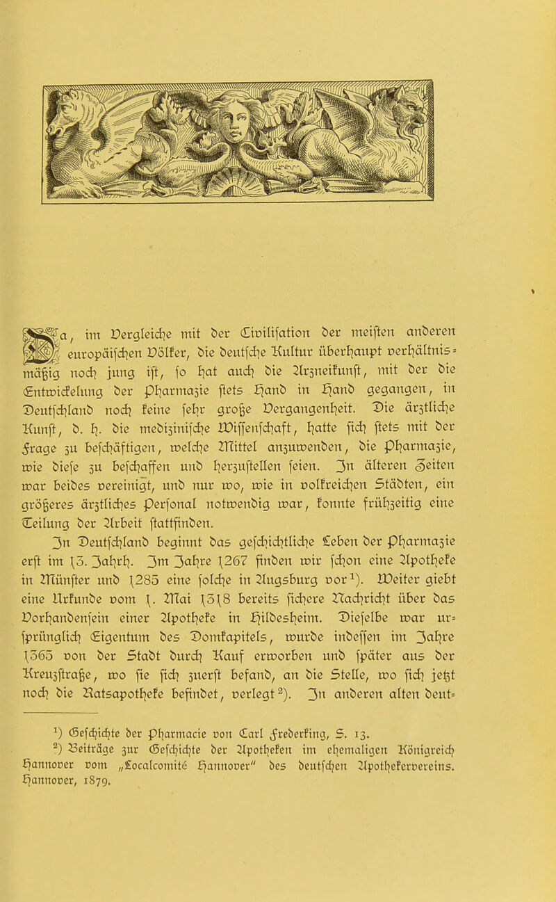 WmK europäifdien V'ölhv, bte bcutfd^c Kultur überf|aupt Derl}ältni5 = mä^ig wodi jung ift, \o Ejat audi bie 2lr5neifunft, mit bcr biß €ntn?i(JeIung ber pljarmasic flets :^anb in Ejanb gegangen, in 2)eutfd]Ianb nod] feine feBjr gro^e Dergangenijeit. Die ärstlid]« Kunft, b. fj. bie mebisinifd^e IDiffenfdiaft, Bjatte fid? ftets mit ber 5rage 3U befd^äftigen, roeld^e ZTcittel ansuroenben, bie pljarmaste, mie btefe 5U befd]ajfen unb Ijersuftellen feien. 3 älteren Reiten roar beibes oereinigt, unb nur wo, wie in oolfreid^en Stäbten, ein größeres är5tlid^e5 perfonal nottnenbig rr>ar, fonnte frütjseitig eine Ceilung ber Jlrbeit ftattfinben. 3n X»eutfd]Ianb beginnt bas gefd^id^ttid^e leben ber piiarmasie erft im \ö. 3<^livii. 3ai]re \267 finben loir fd^on eine 2tpotI]efe in 2Tcünfter unb \285 eine fold^e in ^tugsburg üor^). IDeiter giebt eine Urfunbe oom \. Zfiai \5\8 bereits fidlere Ifadjridjt über bas PorBjanbenl'ein einer 2lpotf)efe in i^ilbesEjeim. Diefelbe ujar ur= fprünglid) Eigentum bes DomPapitels, rourbe inbeffen im 3oIjre \565 von ber Stabt burd) Kauf erroorben unb fpäter aus ber Kreujftraße, wo fic fid^ suerft befanb, an bie Stelle, wo \\di je^t nodj bie Hatsapottjefe befinbet, oerlcgt 3'^ anberen alten beut= ^) <Sefdjtd?te ber pi^armacte oon Carl (freberPiitcj, 5. 13. 2) Setträge 3ur (Sefd?idjte ber 2lpotl]efen im cl]emaligett Köiiigreid? J^annoper com „£ocalcomtte i^annooer bes beutfdjen itpotl^efcrüeretiis. r^annooer, 1879.