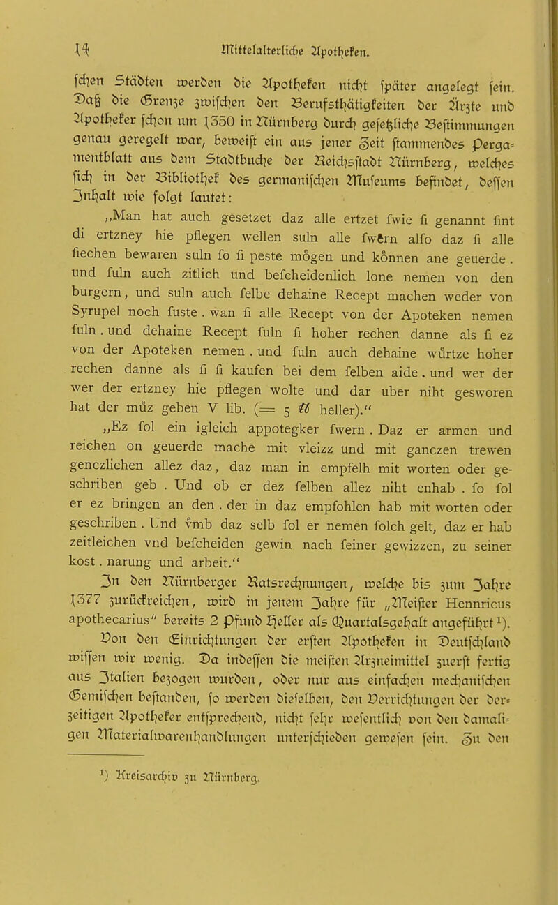JTtittctalterlidjc ^poH^eFen. [dien StäbUn mcrben bic ^potEicfcn ntd?t [päter angelegt fein. T)a^ bie (ßrensc 3iDifd?en ben ^Serufstijätigfeiten bec Firste unb 2(pot£]cfer fd)on um ^350 in Dürnberg burd? gefefelid^e Beftimmungen genau geregelt mar, betoeift ein aus jener ^eit ftammenbcs perga= mentblatt aus bem Stabtbud^c ber Heid^sftabt rtürnberg, mcld^es [id] in ber 23ibIiotE]ef bes germanifd^cn ZHufeums beftnbet, bcffen y^lialt wie folgt lautet: „Man hat auch gesetzet daz alle ertzet fwie fi genannt fint di ertzney hie pflegen wellen suln alle fwftrn alfo daz fi alle fiechen bewaren suln fo fi peste mögen und können ane geuerde. und fuln auch zitlich und befcheidenlich lone nemen von den burgern, und suln auch felbe dehaine Recept machen weder von Syrupel noch fuste . wan fi alle Recept von der Apoteken nemen fuln. und dehaine Recept fuln fi hoher rechen danne als fi ez von der Apoteken nemen . und fuln auch dehaine würtze hoher rechen danne als fi fi kaufen bei dem felben aide. und wer der wer der ertzney hie pflegen wolte und dar über niht gesworen hat der müz geben V Hb. (= 5 tl heller). „Ez fol ein igleich appotegker fwern . Daz er armen und reichen on geuerde mache mit vleizz und mit ganczen trewen genczHchen allez daz, daz man in empfelh mit werten oder ge- schriben geb . Und ob er dez felben allez niht enhab . fo fol er ez bringen an den . der in daz empfohlen hab mit Worten oder geschriben . Und vmb daz selb fol er nemen folch gelt, daz er hab zeitleichen vnd befcheiden gewin nach feiner gewizzen, zu seiner kost. narung und arbeit. 3n ben Hürnberger Hatsred^nungen, meldte bis jum 3af;re ^377 5urücfreid]en, roirb in jenem 3aB}re für „ZHeifter Hennricus apothecarius bereits 2 pfunb ^eüer als Quartalsgeljalt angefüfjrt i). Don ben €inrtd]tungen ber erften 2lpotIjefen in Deutfdjianb miffen u?ir wenig. Da inbeffen bie meiften 2(r3neimittel suerft fertig aus 3talien be5ogen upurben, ober nur aus etnfadien medianiidKit (Semifd]en beftanben, fo u?erbcn biefelben, ben Derrtd^tungcn ber ber= äcitigen 2(potf)efer entfpred)enb, nid]t fel^r u^efentlid) oon ben bamali-- gen 2TfateriahDarenI]anbIungcn untcrfd^icben gewefen fein, ^u ben 0 Kreisarc^io 311 rtürnberg.