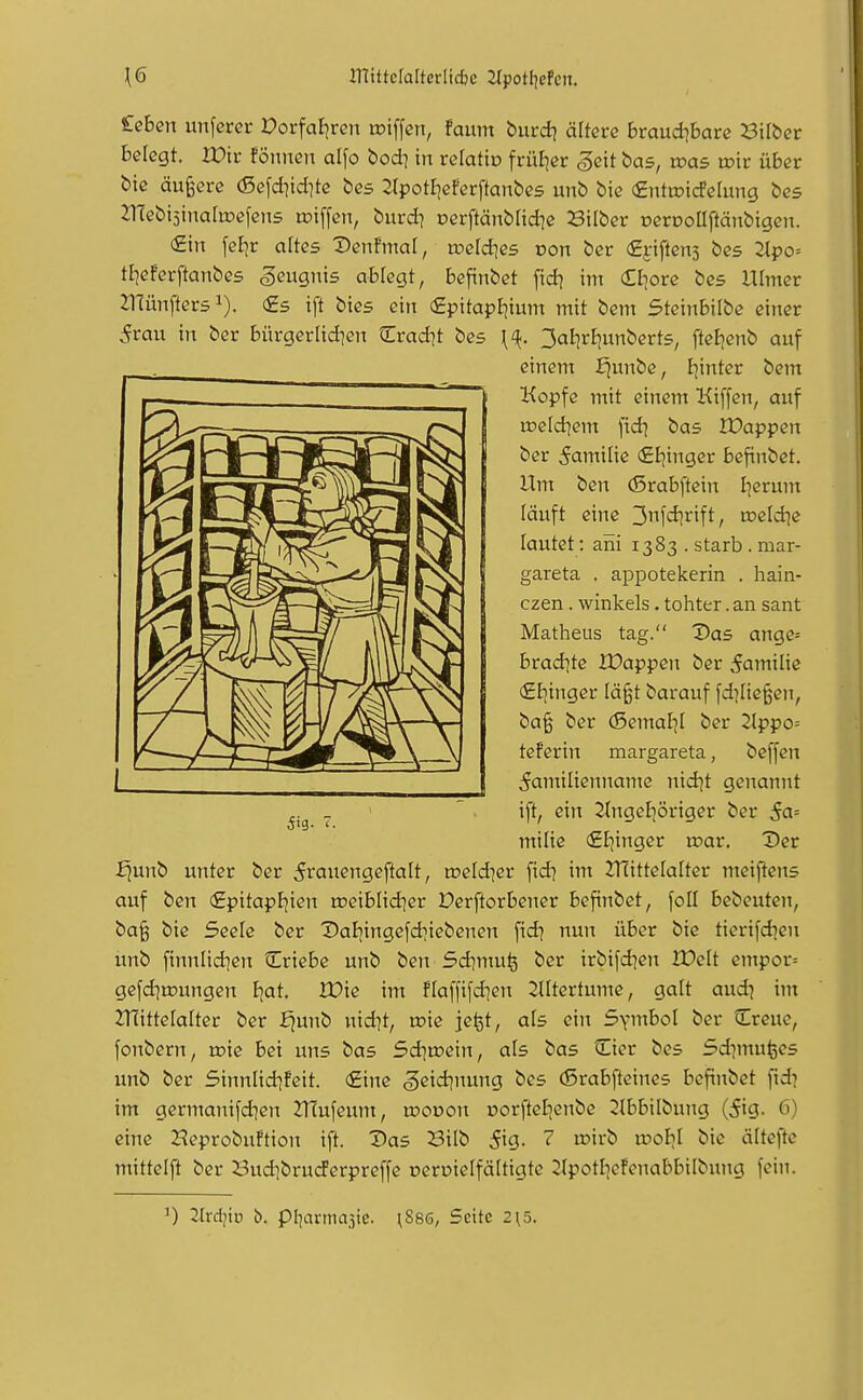 £eben unfcrcr PorfaEjreti tciffen, faum burd] ältere braudibare Silber belegt. XDir fönnen alfo bod] in relatio früfjer ,gcit bas, was toir über bie äußere (ßefd^idite bes ^Ipotl^eferftanbes unb bie €ntwi(SdvmQ bcs JTfebijinatoefens roiffen, burd? oerftäubüdie 3ilber oerDoUftäubigen. €in fel]r altes Denfmal, roetdies oon ber (Efiftens bes 2lpo= tljeferftanbes geuQnis ablegt, befinbet fid? im Cl^ore bes Ulmer 21Tünfter51). €s ift bies ein €pitapEjium mit bem Steinbilbe einer 5rau in ber bürgerlid^en Crad?t bes {^1^. 3aE)rI]unbert5, ftel^enb auf £junb unter ber 5raengeftalt, »eld^er fidi im ZHittelalter meiftens auf ben €pitapfjien rceiblid^er Derftorbener befinbet, foU bebeuten, ba§ biß Seele ber Daliingefd^iebenen \xdt nun über bie tierifdjen unb finnlid^cn Criebe unb ben Sdimuij ber irbifd]en IPelt empor= gefd]tt)ungen Ijat. IDie im flaffifdien 2IItertume, galt aud] im 2T(itteIaIter ber fjunb nid^t, toie jefet, als ein Symbol ber Creue, fonbern, toie bei uns bas Sd]a>ein, als bas ^Eier bes Sdimu^es unb ber Sinnlid^feit. (Eine 5eid]nung bes (ßrabfteines befinbet fid? im germanifd]en ZHufeum, tooüon oorfteljenbe 2lbbilbung (5ig. 6) eine Heprobuftion ift. Das Bilb S'^Q- ? ^^^^ ^<^k^ älteftc mittclfl ber BudibrudFerpreffe oeroielfältigte 2IpotI]eFenabbiIbung fein. einem £)unbe, I^intcr bem Kopfe mit einem Kiffen, auf meld]em fid? bas JDappen ber Familie €E]inger befinbet. Um ben (Srabftein I]erunt läuft eine 3nfd]rift, tneldie lautet: aiii 1383 . starb . mar- gareta . appotekerin . hain- czen . Winkels. tohter. an sant Matheus tag. Das ange= bvadite XDappen ber Familie €I]inger läßt barauf [daließen, baß ber (Semaljl ber 2lppo= teferin margareta, beffen Familienname nid^t genannt ift, ein 2tngel)öriger ber 5a= milie (Eljinger roar. Der Tltdiiv b. pl^armajte. \88s, Seite 2{5.