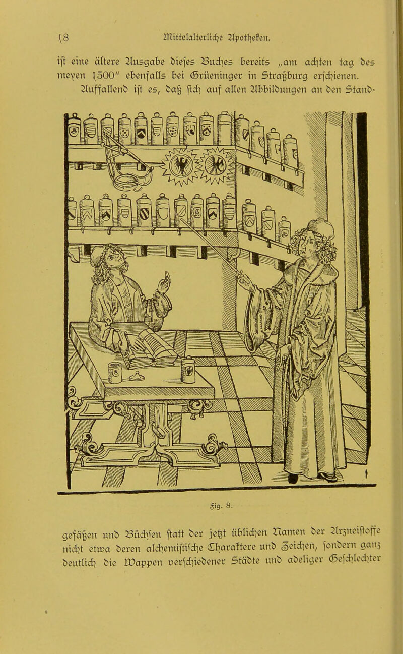 \8 mittelalterlidje 2Jpotl]ePcit. i[t eine ältere 2lusgabc bicfcs Buddes bereits „am ad|ten tag bes meven \500 ebenfalls bei (5rüeiiinger in 5tra§bnrg erfd^iencn. 2(nffoIIenb ift es, bog \xdi auf allen 2lbbilbungen an ben 5tanb= gefä^en unb l^üdifen ftatt ber jefet üblid^en Hamen ber ^trsneiftoffo niit ettoa beren aldiemiftifd^e (Eliaraftcre unb S^^idicn, fonbern gans beutad] bic IDappen uerfd^icbener Stäbte unb abeligcr (Sofd^Icditcr ^