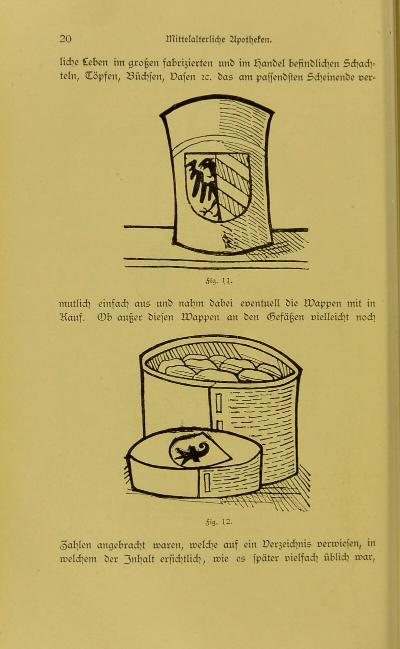 Iid]e £eben im großen fabrisiertcn un& im J^anbcl Befintlid^cn 5d)adi= tcin, tEöpfcn, Süd^fcn, Dafcn 2C. bas am paffenbften Sdicincnbß Dcr= mutlid) etnfad] aus unb naljm babßi coentucU biß IDappcn mit in Kauf. ©6 au^er biefen Wa:p}pen an bert (Sefä^en oiellcid^t nocb 5ig. 12. 5aE)Ien angebradit waten, rocld^c auf ein Pcrseidjnis ücrtDicfen, in voddiem ber ^nljalt erfiditlid), xok es fpäter uielfad^ üblidi wat,