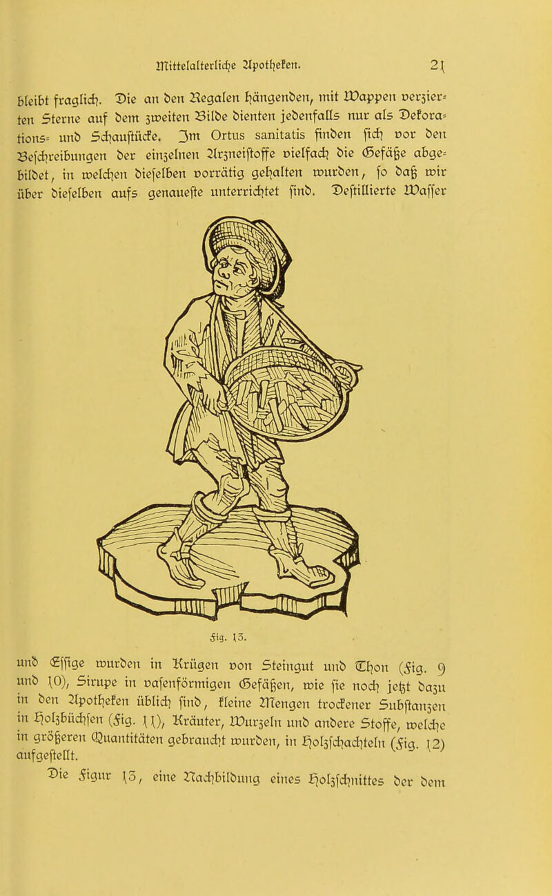 bleibt fraglid?. X>ic an bcn ^legalen Ijängcnben, mit Wappen vev^xev-- tcn Sterne auf bcm stpeiteii Bilbc bienten jcbenfalls nur als Dcfora= tion5= unb siauftürfe. 3m Ortus sanitatis finbcn fid? Dor ben Scfd?reibungcn ber ctnscinen ^rsneiftojfe Diclfad? bie (5efä§e a6gc= bilbet, in wddien biefelben norrätig geljaltcn rourben, fo ba§ o?ir über biefclben aufs genaueftc unterrtd^tet finb. Deftillierte XDaffev 5i9. 13. unb (£f[tge rourben in Krügen von Steingut unb CBjon (5ig. 9 unb \0), Sirupe in Dofcnförmigeit (Sefä§en, wk fie nodj jc^t basu in ben ^Ipottjefen üblid) finb, fleine Mengen trocfener 5nh\tan'^m in J^ol3büd]fen (5ig. \ \), Kräuter, IPurseln unb anbcre Stoffe, voddic in größeren Quantitäten gebraud^t würben, in fjoljfd^adneln (5ig. I2) aufgefteOt. ^ie 5igur \5, eine nad^bitbung eines Ejolsfdjnittes ber bem