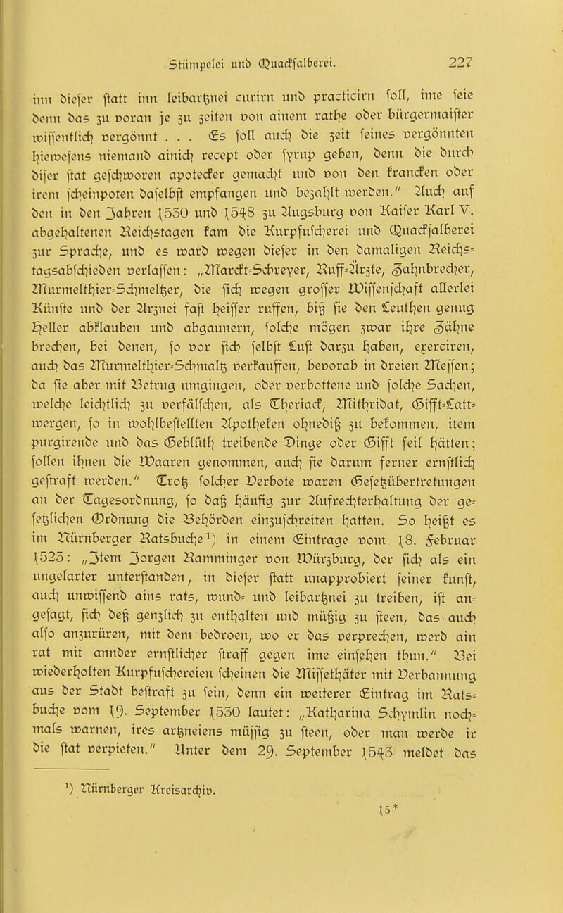 iiin biefer ftatt inn [ciBaitnet curtrn unb practtcint \oü, ime [eic i>enn bas 511 Doran je 5U jcitett von ainem rattje ober bürgermaiftcr tDiffentlid? oergönnt ... €5 foU audi bte jCtt feines pergönnten Ijiciriefens niemanb atnid? recept ober \Ynxp geben, benn biß burd] bifer flat gefd^tporen apotecfer gemad^t nnb oon ben frandPen ober ircni l'dieinpoten bafcIBj^ empfangen unb beäal^It roerben. Ihxdi auf bon in ben 3aBjren \530 unb \5^8 5U Jlugsburg Don Kaifer Karl V. abgebaltcjien Heid^stagen fam bie Kurpfufd^erei unb Quadfalberei jur Sprad^e, unb es toairb roegen biefer in ben bamaligen Heidts» tagsabfd]ieben oertaffen: „2Tfarcft=5d?veYer, Huffälrste, ^aljnbredicr, 2T{urmeItIjier--5dimeI^cr, bie fid] tnegen groffer XDiffenfdiaft allerlei Künfte unb bcr itrsnci fafl Ijciffer ruffen, bi§ fie ben £eut£jen genug fjeller abftauben unb abgaunern, fold^e mögen ^mat itjre §äJine bred?en, bei benen, fo oor fid^ felbft £uft barsu Ejaben, eyerciren, aud] bas Znurmeltl]ier=5d]mal^ oerFauffen, bevorah in brcien 2T(effen; ba fie aber mit ^3etrug umgingen, ober cerbottene unb foId]e Sad^en, roeldie leid^tlid^ ju cerfälfdien, als CE^eriad, 2^itfjribat, (Sifft=£att= ujergen, fo in ujoEjIbeftellten 2tpotI|cfen oEjnebi§ 3U bcfommen, item purgirenbe unb bas (SeblütJj treibenbe X)inge ober (Sifft feil Blatten; follen if^nen bie Waaten genommen, audi fie barum ferner ernftlid] geftraft roerbcn. Cro^ foldier Derbote toaren (Sefe^übertretungen an ber tlagesorbnung, fo ba^ Ijäufig 5ur 2(ufrediterl]a[tung ber gc= fe^Iidjen ©rbnung bie Sel^örben einsufdjreiten Ijattcn. So Ijei§t es im nürnberger JJatsbudie^) in einem (Eintrage pom \8. 5ebruar 1523: „3t^nt '^otqen Hamminger oon Wüvihütg, ber fidj als ein ungelarter unterftanben, in biefer ftatt unapprobiert feiner fünft, audi untniffenb ains rats, tt)nnb= unb teibar^nei 3U treiben, ift an= gefagt, fidi be§ genjlid) 5U entl]alten unb mü§ig 5U fteen, bas aud| alfo ansurüren, mit bem bebroen, too er bas oerpred^en, toerb ain rat mit annber crnftlid?cr flraff gegen ime einfeljen ttjun. 23ei n?ieberl)oIten Kurpfufd^ereien fdjeinen bie 2TiiffetIjäter mit Derbannung aus ber Stabt beftraft ju fein, benn ein »eiterer Eintrag im Hats= budie Dom September \550 lautet: „Katljarina Sd^ymlin nodi= mals ujarnen, ires ar^neiens müffig 5U fteen, ober man rcerbc ir bie ftat oerpieten. Unter bem 29. September \5'{ö melbet bas Hürnberger Krcisarcf^io. \5*
