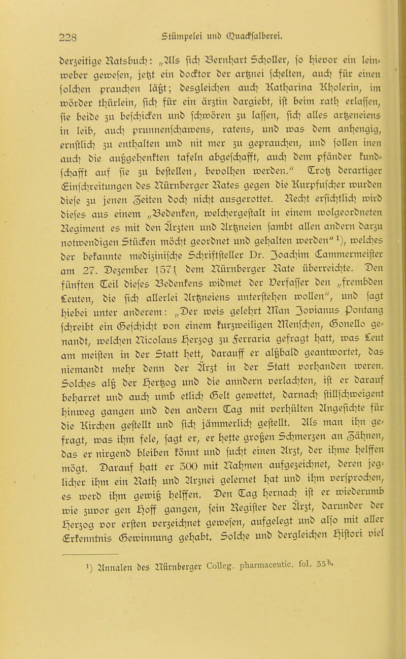 berseitige HatsBud}: „Jlfs ftdi SernEjart Sd^oUcr, fo I^icoor ein Icm= ineber getnefen, jcfet ein isodtor t)er arfenci fd^elten, aud) für einen foldien praudjen lä^t; bcsgleid^en audi Kattjarina Kiiolerin, im rDÖrber tl7ürlein, fidi für ein ärstin bargiebt, ift beim ratt) erlaffen, fie bQ\i)6 3U befdiicfen unb fdiroören 3U laffen, alles arlsenciens in leib, audi prunnenfdianjens, ratens, unb was bem ani]engig, ernftlid] jU entljalten unb nit mer 3U gepraud^en, unb follen inen aud^ bie aufegeijenften tafeln abgefd^afft, aud) bem pfänber funb= fd^afft auf fie 3U beftellen, beooIEjen rc>erben. Crofe berartiger (£infdireitungen bes Nürnberger Hates gegen bie Kurpfufdjer tourben biefe 3U jenen geiten bod^ nid^t ausgerottet. Hed]t erfid^tlid] n)irb biefes aus einem „Bebenfcn, n?eld]ergeftalt in eineni toolgeorbnetcn Hegiment es mit ben 2ir3ten unb 2lrfeneien fambt allen anbern barsu nottoenbigen Stüden möd^t georbnet unb geljalten werben toeldies ber befannte mebisinifd^e 5d]riftfteIIer Dr. 3oad]im Cammermeifter am 27. ^»esember \57\ bem Nürnberger Hate überreid^te. Den fünften Ceil biefes Bebenfcns roibmet ber Derfaffer ben „frembben Ceuten, bie fid] allerlei 2lr^neiens unterfteijen wollen, unb fagt I^iebei unter anberem: „Der roeis geleiert 2T(an 3oDianus Pontang fd?reibt ein (5efd)idit üon einem furstoeiligen 2:nenfdien, (Sonello ge^ nanbt, u)eld]en Hicolaus fjersog 3U ^erraria gefragt Ijatt, loas £eut am meiften in ber Statt ijett, barauff er al^balb geantwortet, bas niemanbt meljr benn ber 2ir3t in ber Statt corl^anben weren. Soldies al^ ber fjerfeog unb bie annbern oerladiten, ift er barauf bel^arret unb aud? umb etlid? (Seit gewettet, barnad? ftillfdiweigent I)inweg gangen unb ben anbern Cag mit oerliülten 2lngefid]te für bie Kird^en gefteUt unb fid] jämmerlid? geftcUt. 2lls man iljn ge= fragt, was tEjm feie, fagt er, er Ejette großen Sdjmersen an öäljnen, bas er nirgenb bleiben fönnt unb fud]t einen 2lr3t, ber il^me I^elffen mögt. Darauf ijatt er 300 mit Nafjmen aufgeseiAnet, bereu jeg= lid^er itjm ein HatEj unb 2lr3nei gelernet iiat unb il^m cerfprodjen, es werb iljm gewiß iielffen. Den Cag fiernad? ift er wicberumb wie 3UDor gen fioff gangen, fein Hegifter ber ^ilrst, barunber ber :^er3og cor erften oerseid^net gewefen, aufgelegt unb alfo mit aüer (grfenntnis (Sewinnung gel|abt. Sold^e unb bergleid^en E^iftori oiel 1) llnnalen bes ZTürnberger Colleg. pharmaceutic.