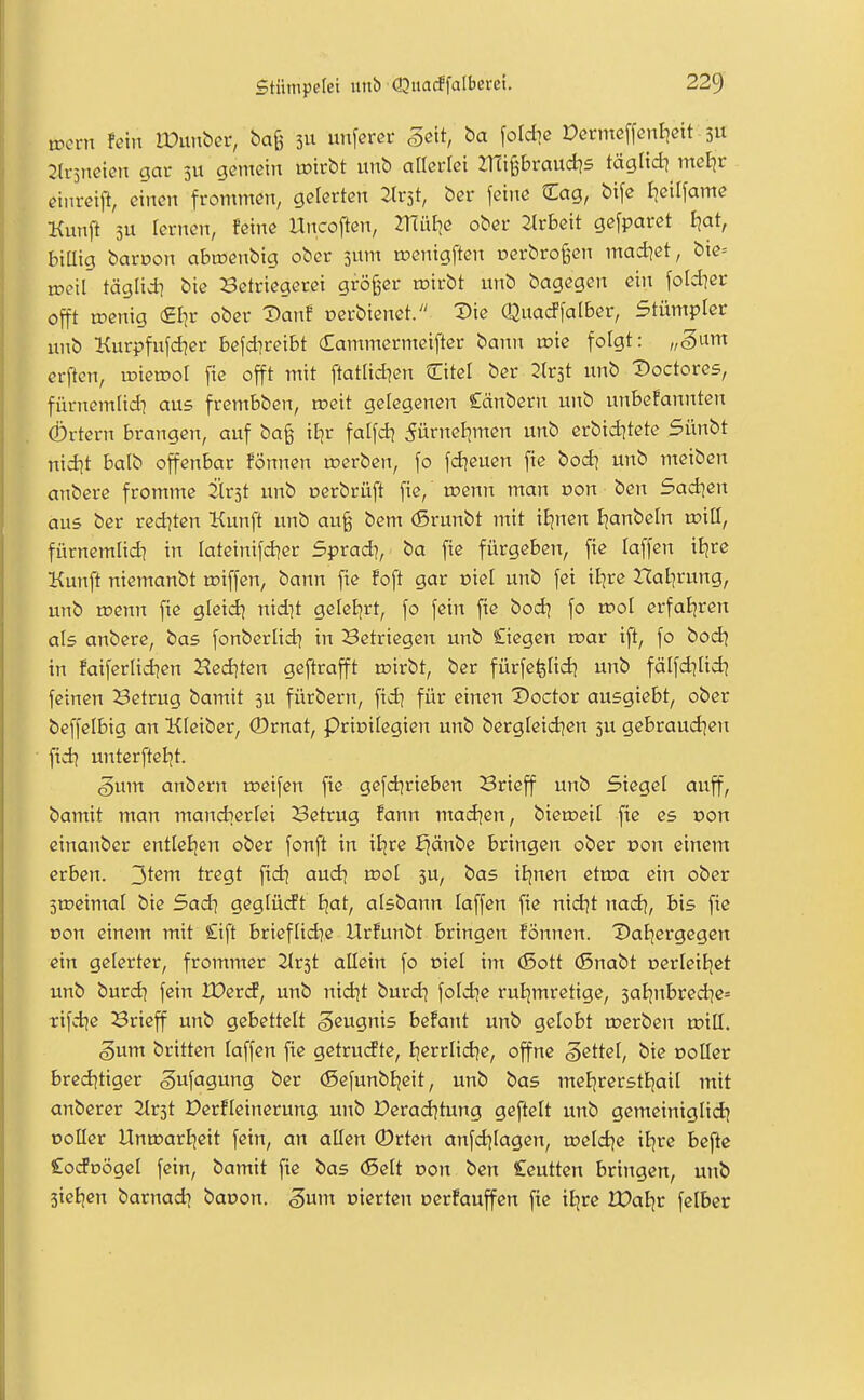 tocvn fein lüunbcr, bag 3U uiiferet geit, fotdie Dcrmeffcnlidt 3U 2(i-5netßn gar 311 gemein ipirbt unb allerlei mi^braud^s täglidi meljr einrei^ einen frommen, geterten llv^t, ber feine Sag, bife I]eilfame Kunft 3U lernen, feine Uncoften, müJie ober 2lrbeit gefparet fjat, biUig baroon abmenbig ober jum tpenigften oerbrofe-en modlet, bte= tpcil täglid] bie Setriegerei größer tnirbt unb bagegen ein foldier offt trenig (£I]r ober Danf oerbienet. ^ie Qimcffalber, Stümpler unb Kurpfufdier befd]reibt £ammermeifter banit roie folgt: „3um crften, toietDoI fie offt mit ftatlid^en Citel ber Jlrst unb Doctores, fürncmlid? aus frembben, roeit gelegenen Cänbern unb unbefannten (Örtern brangen, auf bag il^r falfd) ^ürneljmen unb erbidjtete Sünbt nid^t balb offenbar fönnen werben, fo fd?euen fie bod] unb meiben anbere fromme 2lr3t unb oerbrüft fie, menn man t>on ben Sad^en aus ber redeten Kunft unb au§ bem (ßrunbt mit iEjnen I^anbeln xviü, fürnemlidi in Iateinifd?er Sprad], ba fie fürgeben, fie laffen itjre Kunft niemanbt raiffen, bann fie foft gar oiet unb fei iEjre Hal]rung, unb roenn fie gleid] nidit geIcEjrt, fo fein fie bod] fo vcol erfai)ren als anbere, bas fonberüd) in Setriegen unb Cicgen u>ar ift, fo bod^ in faiferlid^en 2?ed]ten geftrafft mirbt, ber fürfefefid^ unb fälfdiUd? feinen Setrug bamit 3U fürbern, fid| für einen Voctot ausgiebt, ober beffelbig an Kleiber, ®rnat, Privilegien unb bergleid^en 3U gebraud^en fid] unterftel^t. ^um anbern roeifen fie gefdirieben 3rieff unb Siegel auff, bamit man mandierfei Betrug fann mad^en, bieu?eil fie es r>on einanber entleljen ober fonft in iiixe ^änbc bringen ober uon einem erben. 3^^^ ti^^gt fid? aud^ n?oI 3U, bas iijnen etn?a ein ober Siüeimal bie Sad] geglüdt E|at, aisbann laffen fie nidjt nad^, bis fie Don einem mit £ift briefüd^e llrfunbt bringen fönnen. Datjergegen ein gelerter, frommer 2Ir3t allein fo t>iel im (5ott (Snabt oerleil^ct unb burdj fein IDercf, unb nidit burd] fold^e ruljmretige, 3aE]nbredie= tifdjc Brieff unb gebettelt geugnis befant unb getobt roerben toill. 5um britten laffen fie getrudte, Ijerrlid^e, offne gettel, bie ooller brcd^tiger gufagung ber (SefunbEjeit, unb bas meE|rersti)aiI mit anbcrer 2Ir3t Derficinerung unb Perad^tung geftelt unb gemeiniglid^ DoIIer Unn?arlieit fein, an allen ®rten anfdjiagen, toeldje iljre befte CodDÖgct fein, bamit fie bas (Seit oon ben Ceutten bringen, unb Sicljen barnadi baoon. gum eierten oerfauffen fie iEjre JPaljr felber