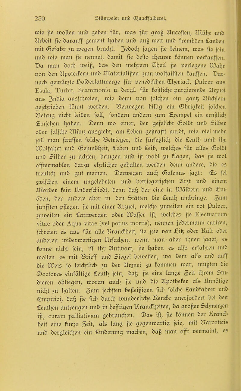 wie fic tDoücn unb geben für, was für grofe Uncoftcn, JTlüEje unb 2lrbett fie barauff getnent l^aBen unb au^ n?eit unb frembben £anben mit (ßefaljr ju ujegen brad^t, 32bod) fagen fie feinem, tr>as fie fein unb toie man fie nennet, bamit fie befto tijcurer fönncn oerfauffen. Da man bod^ u?ei^, bas ben mel]rern Ctieit fie oerlegenc Waiit von ben 2lpotedPern unb 2T(aterialiften 3um n?olfaiIflcn fauffen. Dav-- nad] gea?ür5te ^oIberIatta?erge für Denebifdjen Ctjeriacf, Pulner ans Esula, Turbit, Scammonio u. bergl. für föftlid^e purgierenbe 2lr5nei aus 3bia ausfdjreien, toie benn von foldjen ein gan^ Büdjiein gefd^rieben fönnt toerben. Dertncgen billig ein ©brigfeit foldjcn Setrug nid^t leiben foll, fonbern anbern jum <£rempel ein ernftlid) (Einfeljen ijaben. Denn wo einer, ber gefelfd^t (ßolbt unb Silber ober falfd]e VTlüni ausgiebt, am £eben geftrafft n?irbt, toie oiel mel)r foU man ftraffen fold)e Setrieger, bie fürfe^lid] bie £eutl^ umb i^r IDolfalirt unb (5efunbljeit, £eben unb £eib, roeld^cs für alles (ßolbt unb Silber 3U ad]ten, bringen unb ift u)oljl 3U flogen, bas fie rool offtermaljlen barsu eBjrlidier getjalten n?erben benn anbere, bie es treulid] unb gut meinen. Dertcegen aud] (Salenus fagt: €s fei jroifdien einem ungelel|rten unb betriegerifd^en Slrst unb einem ZTIörber fein Unberfd^iebt, benn ba§ ber eine in IDälbern unb (£in= oben, ber anbere aber in ben Stätten bie £eutl^ umbringe. §um fünfften pflegen fie mit einer Jlrsnei, meldje suroeilen ein rot puloer, 3UU)eilen ein £attU3ergen ober XDaffer ift, roeld^es fie Electuaiium vitae ober Aqua vitae (vel potius mortis), nennen jebermann curiren, fdjreien es aus für alle Krancfl^eit, fie feie r>on fjife ober Kalt ober anberen roibertoertigen Urfad]en, roenn man aber iljncn fagct, es fönne nid?t fein, ift iljr 2tnta»ort, fie Ijaben es alfo erfaljren unb ujollen es mit Brieff unb Siegel berceifen, wo bem alfo unb anff bie IPeis fo leid^tlid? 3U ber 2lr3nei 3U fonnnen n?ar, müßten bie Doctores einfältige £eut£j fein, ba§ fie eine lange §e\t il)rem Stu= bieren obliegen, u>oran aud] fie unb bie 2lpotl]efer als Unnötige nid^t 3U Italien. §nm fed?ften befleißigen fid^ foldie £anbfal^rer unb (£mpirici, ba§ fie ftd? burd] rounberlid^c Hen(fe unerforbcrt bei ben £eutfjcn antrengen unb in Ijefftigen Krandl^eiten, ba groger Sdimersen ift, curam palliativam gebraudien. Das ift, fie fönnen ber Krancf= Bjeit eine fur3e ^eit, als lang fie gegenwärtig feie, mit Harcoticis unb bergleid^en ein £inberung madien, bafe man offt oermaint, es
