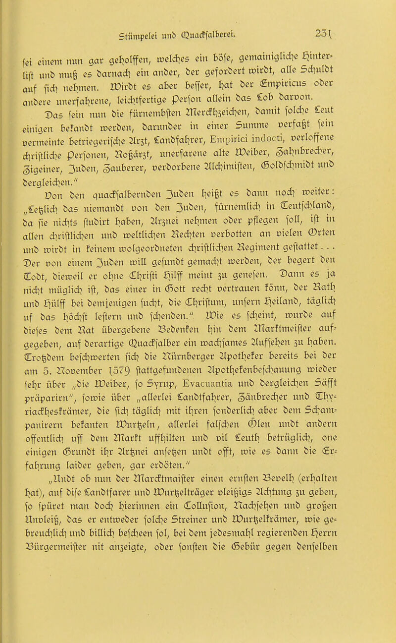 fei einem nun gar gctiolffcn, toeldies ein böfe, gcmainigltdie Ejmter» lift unb mu§ es barnad? ein anber, bei- geforbert tcirbt, aUe 5*ulbt auf fidi nei^men. Xüirbt es aber beffer, I^at ber (Empiticus ober anbere unerfal]rene, Icid^tfertige perfon aHein bas £ob baroon. Xias fein nun bie fürnembften mercft|3etd]en, bamit fold^e ieut einigen beFanbt »erben, barunber in einer Summe oerfafet fein oermeinte betriegerifd?e Canbfaijrer, Empirici indocti, oerloffene d^riftüdie perfonen, Hoprst, unerfarene alte Xüeiber, §alinbred]er, gigeiner, 3uben, sauberer, oerborbene 2Ud)imiften, (ßolbfd^mibt unb bergleidien. Don ben quacffalbernben 3uben Iiei^t es bann nodi weiter: „Cefeüdi bas niemanbt pon ben 3uben, fürnemlid] in Ceutfditanb, ba fie nid]ts ftubirt Ijaben, 2Ir5nei neEjmen ober pflegen foU, ift in allen diriftlid]en unb n?eltlid?en Hed^ten rerbotten an oielen 0rten unb toirbt in feinem roolgeorbneten diriftlid?en Regiment gefiattet. . . X>er Don einem 3uben roill gefunbt gemadit tperben, ber begert ben lEobt, bietoeil er oline Ctjrifti fjilff meint 3U genefen. Dann es ja nidit müglidi ift, bas einer in d5ott red]t nertrauen fönn, ber HatBj itnb fjülff bei bemjenigen fud^t, bie (£t}riftum, unfern ^eitanb, täglid) uf bas I|öd^ft leftern unb fd]enben.. XDie es fd]eint, rourbe auf bicfes bem Hat übergebene Bebcnfen tyn bem IHarftmeifter auf= gegeben, auf berartigc Quacffalber ein rt)ad]fames ^luffeijen 5U I^aben. Cro^bem befd^trerten fid] bie Nürnberger Jlpottjefer bereits bei ber am 5. Hooember \57^ ftattgefunbenen 2(potI)efenbefd]auung mieber feE]r über „bie IDeiber, fo Syrup, Evacuantia unb bergleidien Söfft präparirn, foroie über „allerlei Canbtfal^rer, .gänbredjer unb tEliY= riadljesfrämer, bie fid] täglid^ mit iPjrcn fonberlidi aber bem Sd:ant= panirern befanten IDurfeeln, allerlei falfdien Ölen unbt anbern offentlid] uff bem HIarft uffljilten unb eil £eutl| betrüglid], one einigen (5runbt iljr 2lrfenei anfe^en unbt offt, roie es bann bie (£r= faljrung laiber geben, gar erböten. „Unbt ob nun ber 2T(ardtmaifter einen ernften Becell] (erl]alten Ijat), auf bife £anbtfarer unb lüurfeelträger olei^igs ^d^tung 3U geben, fo fpüret man bod] Bjierinnen ein (Eollufion, Had]fel|en unb großen Unülci^, bas er entmeber fold^e Streiner unb IDur^elfrämer, vok ge= breudjlid} unb billid] befdjcen fol, bei bem jebesmaljl regierenben ^errn Bürgermeifter nit anseigte, ober fonften bie (Sebür gegen benfelben