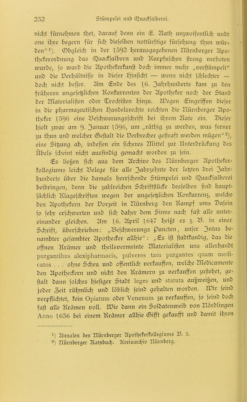 nicht fürnet)iiicn ttjct, barauf benit ein €. HatI] unsmeifentlid^ unbt onc \iive bcgevn für ftd^ biefclbcn nottürftigc fürfcljung tl]un txiür= ben^). 0bgleidi in bei* \5^2 ijemusgegebenen nürnberger 2ipo= tl]eferorbiunig bas Qua(ffa[bern unb Kurpfufd^en ftreng oerboten rourbc, \o warb bie ^potF)cfcrfun[t bod] immer meljv „ücrftümpelt unb btc Derl]ä[tni[fc in bicfcr £^infid]t — roenn nid^t fd^lcd^ter — bodi nidjt beffer. Tim €nbe bes \6. 3ai?rl^unbert5 fam 3U ben frül^eren ungcfe^Iid^en Konfurrenten ber 2^pot^^efer nod^ bcr Staub ber 2T£ateriaIiften ober Crod^iften I^insu. IDegen «Eingriffen biefer in bic pljarmajeutifd^cn f^anbelsred^tc reid^ten bie nürnberger 2lpo= tljefer \596 eine 23efd)tDerung5fdirift bei il^rem Hate ein. Diefer ijielt 3tr>ar am 9- 3anuar \5^6, um „rätEjig jn roerben, was ferner 3U tljun unb roeldier (Scftalt bie Derbred^er geftraft roerben mügen^), eine Si^ung ab, inbeffen ein fidieres ZHittel sur Unterbrüdung bes Übels [dieint nid^t ausfinbig gemad^t »orben 5U fein. €5 liegen fid^ aus bem Strdiioe bes nürnberger 2lpotI]efer= follegiums leidet Belege für alle 3al^r5el^nte ber legten brei 3at|>^= I;unbcrte über bie bamals I]errfd]enbe Stümpefei unb Quadfalberei beibringen, benn bie saEjIreid^en 5d]riftftüde besfelben finb I^aupt= fädjiid) Klagefdiriften raegen ber ungefe^Iidjen Konfurrens, roeld^e ben 21potE]efern ber Dorseit in Dürnberg ben Kampf ums Dafein fo feljr erfd]tt)erten unb fidi baijer bem Sinne nad) faft aüe unter= cinanber gleid^en. 2tm \6. Zipvil \6^7 Bjeifet es 3. 3. in einer Sdirift, überfd^rieben: „Befd]n?erungs puncten, unfer 3ntus be= nambter gefambter 2lpotE|eder aaijie : „(£5 tft ftabt!unbig, bas bie offnen Krämer unb tE;eifsDermeinte JUaterialiften uns aüerl^anbt purgantibus alexipharmacis, pulveres tarn purgantes quam medi- catos . . . oJ]ne Sd^eu unb offentlid) cerfauffen, u?eld]e ZHebicamentc ben 2tpotI|ec!ern unb nid^t ben Krämern 3U oer!auffen ^n^teiiet, ge= ftalt bann fold^es Ejieftger Stabt leges unb statuta aufen?ei§en, unb jeber ^eit rüEjmlid? unb löblid] fcinb gel^alten roorbcn. IDir feinb üerpflid?tet, fein Opiatum ober Venenum 3U oerfauffen, fo feinb bod? faft aUe Krämen voü. Ww bann ein SoIbatenu?eib oon nörblingcn Anno H636 bei einem Krämer anijie (5ifft gefanfft unb bamit iliren 1) 2lnnalcn bes HürnBcrger llpotl^eferfollegiiuns ,B. 3. 2) ZTürnberger Hatsbudj. Kreisarc^to Itünibcrg.