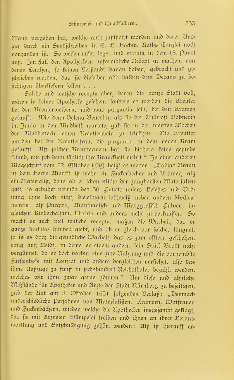 21Taim oergeben Ijat, weld]e aud? juftiftctrt tnorben unb bercr 2(u5= fag burd] ein Senbfdireibcn in €. <£. ^odiw. Hatl]5 Canslei nodi »orl^anbcn ift. So wei\en unfcr leges xtnb statuta in bem ^S. punct auß. 3m 5all ben Jlpott^ccfern unformblid^e Hecept 5U mad^en, von benen Seiitljcn, fo feinen Derftanbt baoon Ijaben, gcbrad^t unb gc= fd]rieben n^erben, bas [ie btefelben alfo balben bem Deccmo 3U be= fiditigen überliefern [oHen . . . 5oId]e unb teutfdie recepta aber, bereu bie ganse Stabt doU, mären in feiner 2lpotE;ec!e gefeEjen, fonbern es toerben bie Kreuter bei ben Kreuterroeibern, unb voas purgantia fein, bei ben Krämen gefaufft. Xüie benn £^elena Seuerlin, als fie ber 2lmbroft Bof^nerin im 3io in bem KinbbetEj martete, gab fie in ber oiertten tDod^cn ber Kinbbetterin einen Kreutteru?ein 3U trinfljen. Die Kreutter tDurben bei ber Kreutterfrau, bie purgantia in bem neuen Kram giefaufft. Uff foldjen Krcutterroein £)at fie bisljero feine gefunbe Stunb, roie fid^ benn täglid^ iljre Kran(ii;eit meE;rt. 3 ^^^^^ anberen Klagefdjrtft r>om 22. ®ftober \6^^ I^ei^t es toeiter: „Cobias Braun uf bem £^errn Xflaxdt ift meijr ein gucferbed]er unb Krämer, al§ ein ZHaterialift, benn ob er fdion etüd^e ber gangbarften 2TCateriaIien biatt, fo gebüEjrt cermög bes 50. Puncts unfers (Sefefees unb ©rb= nung il^me bod) nid^t, biefelbigen IotE)mei§ neben anbern Medica- mentis, al§ Purgire, IHantuanifd^ unb ^Harggrafifd) Puloer, in= g[cid]en Kinberbalfam, Elixiria unb anbers mel]r 5U nerfauffen. 5o madit er aud^ oiel teutfd^e recepta, maßen bie JX>arI]eit, bas er ganse Nodulos Jjinroeg giebt, unb ob er gleid^ vot fotd^es läugnet, fo ift es bod] bie grünblidje lüarbeit, bas es 3um offtern gefd^eEjen, einig au§ Heibt, in beme er einem anbern fein Stücf Brobt nid?t rtergünnet, bo er bod? oorJjin eine gute ^Jal^rung unb bie Dornembfte 5ürftcnböfe mit Confect unb anbere bergleid^en oerfiel^ct, alfo bas ibme 2(u§3üge 3U fünff in fedjsEjunbert Heid^stEjalcr besatjlt n^erben, weldies wk iBjme ^wav gerne gönnen. Um biefe unb äl?nlid]c 2TEi§ftänbe für ^Ipotljefer unb 2ir3te ber Stabt rtürnberg 3U befeitigen, gab ber Hat am 8. ©ftober \65\ fofgenben Verlag: „Demnad? unberfdiieblid^e perfol^ncn oon JTCaterialiften, Krämern, U:)ittfraucn unb gucferbädjern, roieber toeldje bie SlpotEjetfer insgefambt gefragt, bas fie mit 2lr3ncien Stümpelei treiben unb iJjnen an itjrer Derant= roorttung unb €ntfdjulbigung geijört u?erbcn: 211^ ift l]ierauff er=