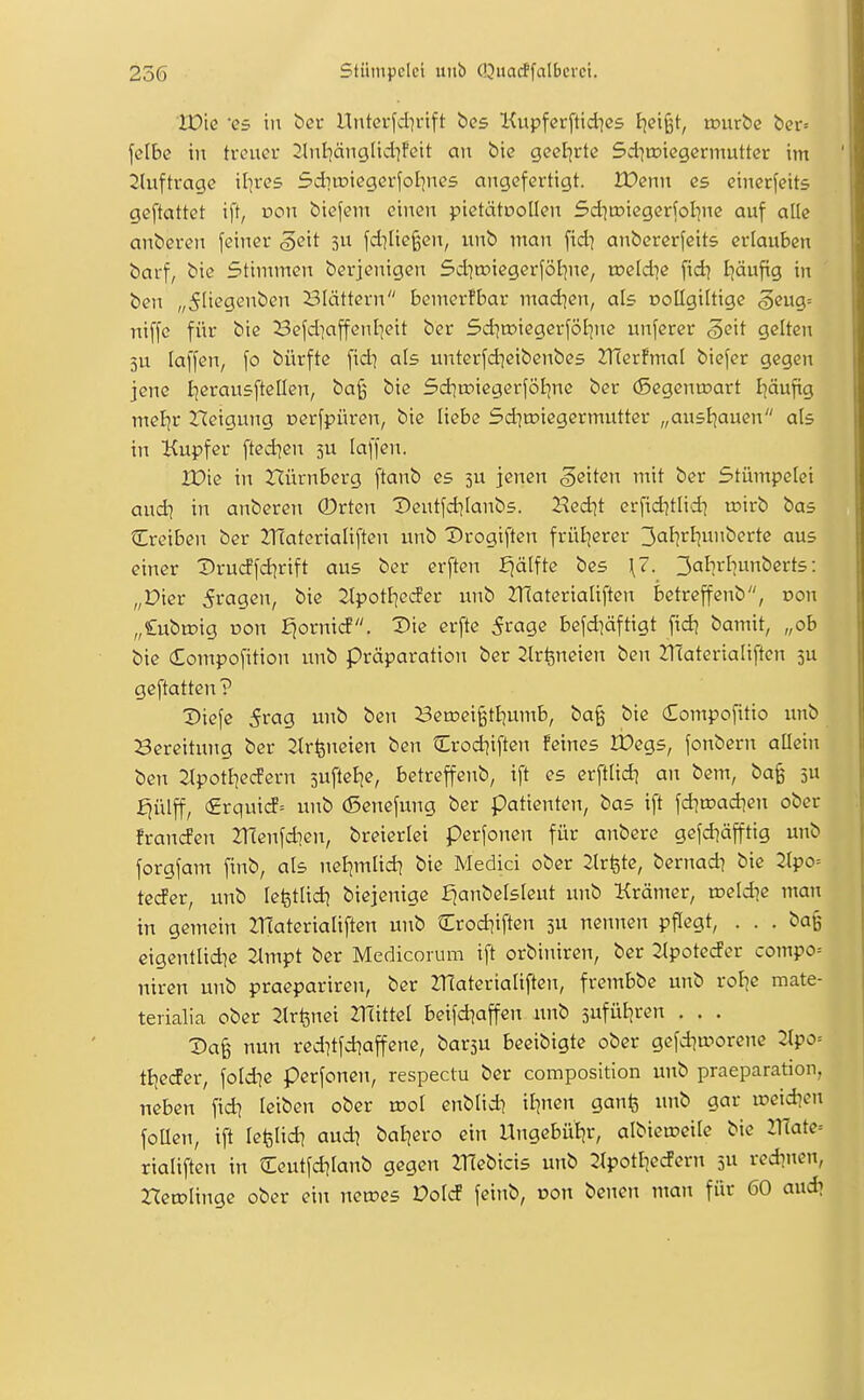 Wk 'CS in bei- Unterfd]i-ift bes Kupferftidies t^cifet, n?uröe ber» fctbe in treuer 2lnl7änglidifeit an bie geeierte Sdiroiegermutter im 2(uftrage il^res Sditoiegerfolpies angefertigt. 2Denn es einerseits geftattet ift, von biejeni einen pietätoollen Sd^roiegerfol-jne auf alle anberen feiner ^eit 5u fd]lie§en, unb man fid^ anbererfeits erlauben barf, bie Stimmen berjenigen 5d]a?iegerföl)ne, roeld^e fid) Ijäufig in ben „5Itegenben i^Iättern bcmerfbar mad^en, als nollgiltige §eug= niffc für bie Befdiaffenl]eit ber 5ditDiegerföI]nc unferer §eit gelten 5U laffen, fo bürfte fidj als unterfd^cibenbes 2T(erfmaI biefer gegen jene Ijerausftellen, ba§ bie Sd^roiegerföljnc ber (Segenu^art I]äufig mel^r Neigung Derfpüren, bie liebe Sditoiegermutter „ansijauen als in Kupfer fted^en 3U laffen. JX>ie in 2flürnberg ftanb es 3U jenen Reiten mit ber Stümpelei audi in anberen ®rten Deutfd^Ianbs. 2?cdit erfid]tlid] roirb bas Creiben ber ZHaterialiften unb Drogiften früljerer 3aI]rf7Uii^<?rte aus einer Drucffd^rift aus ber erften Ejälfte bes \7. 3alli'fiunbert5: „Dicr fragen, bie 2lpotI]eder unb 2r(aterialiften betreffenb, oon „lubroig üon ^ornicf. Die erfte Svaqe befd]äftigt fid] bamit, „ob bie (Eompofition unb präparation ber ^Ir^neien ben 2:iTateriaIiftcn 3U geftatten ? X»iefe 5rag unb ben ^Benjeigtijumb, ba§ bie Compofitio unb Bereitung ber 2tr^neien ben Crod|iften feines IPegs, fonbern allein ben 2lpotliecfern sufteB^e, betreffenb, ift es erfttid^ an bem, ba^ ju ^ülff, (£rquicf= unb (5enefung ber Patienten, bas ift fd]tr)ad]en ober franden ZHenfdien, breierlei pcrfonen für anberc gefd^äfftig unb forgfam finb, als ncl]mlid] bie Medici ober 2lrfete, bernad? bie Jtpo= teder, unb lefetUd^ biejenige f^anbelsleut unb Krämer, roeld^c man in gemein lHaterialiften unb Crod^iften 3U nennen pflegt, ... baß eigentlid^e illmpt ber Medicorum ift orbiniren, ber Jlpotedcr compo= niren unb praepariren, ber 2T[ateriaIiften, frembbe unb roJic mate- terialia ober 2lr^nei Zllittel beifd^affen unb jufül^ren . . . Da§ nun reditfd^affene, bar3U beeibigte ober gefd^worenc 2lpo= tt^eder, foldie perfonen, respectu ber composition unb praeparation, neben fid^ leiben ober xvol enblidi iljnen gan^ unb gar »eid^en foüen, ift lefelid^ and\ baljero ein Ungebül^r, albieraeilc bie mate= rialiften in Ceutfd^Ianb gegen 2Tiebicis unb 2(potI^ederit 5U red^nen, rtetolinge ober ein necoes Vold feinb, üon benen man für 60 aud?