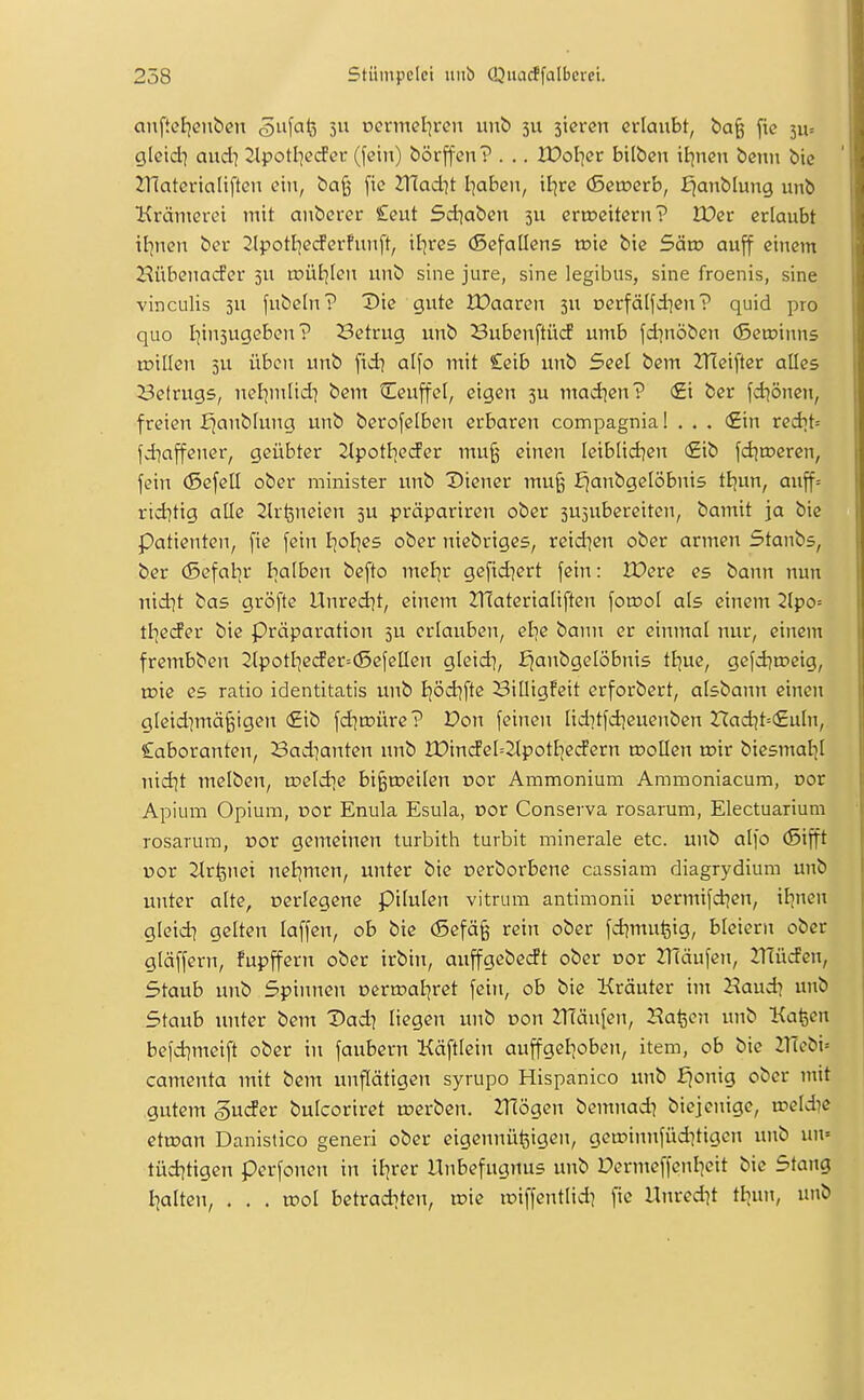 anftcf^enben 5 ocnnel^ren unö 3U sicrcn erlaubt, ba§ fie 511= gleid^ aud} 2lpotI]ecfer (fein) börjfen? . .. IPol^er bilbcn itjnen benu bic ZUatcrialiften ein, ba§ [ic 2T{Qd7t I]aben, iijrc (3ewevb, f^anblung unb Krämerct mit anberer £eut Sct^aben 511 eriDcitern? Wet erlaubt il^nen ber 2lpotl7ecferfuuft, it]re5 (Befatlens toie bie Sävo auff einem Hübcnacfcr 5U roül^len unb sine jure, sine legibus, sine froenis, sine vinculis 3U fubeln? Die gute IDaaren 5U oerfälfdien? quid pro quo I]in5ugeben? Betrug unb Bubenftücf umb fd^nöben (Setoinns njillen 5U üben unb fid? alfo mit £eib unb Seel bem 2T(eifter alles Betrugs, nel^mlid] bem tEeuffel, eigen 3U mad^en? <£i ber fd^önen, freien ^anblung unb berofelben erbaren compagnia! . . . €in redit= fd^affener, geübter 2tpotI]eder mu§ einen leiblid^en (£ib [djojeren, fein (Sefcü ober minister itnb Diener mu^ ^anbgetöbnis tB)un, auff= rid^tig alle Slr^neien 3U präpariren ober 3U5ubereiten, bamit ja bie Patienten, fie fein tjol^es ober niebriges, reid]en ober armen Stanbs, ber (Sefal^r Iialben befto mel|r gefid^ert fein: IPerc es bann nun nxdit bas gröfte Unredjt, einem ZHaterialiften fomol als einem 2lpo= tl^eif er bie Präparation 5U erlauben, etie bann er einmal nur, einem frembben 2lpotl]ecfer=(5efelIen gleid], J^anbgelöbnis ttjuc, gefdjnjcig, roie es ratio identitatis unb Ijödifte Billigfeit erforbert, aisbann einen gleid]mä§igen <£ib fd]ix)üre? Pon feinen liditfdieuenben Hadjt=(£uln, Laboranten, Bad]anten unb lPindel=2tpotl]e(Jern toollen toir biesmaljl nid]t melben, n?eldie bi^roeilen cor Ammonium Ammoniacum, Dor Apium Opium, Dor Enula Esula, cor Conserva rosarum, Electuarium rosarum, cor gemeinen turbith turbit minerale etc. unb alfo (Sifft por Strfenei nel]men, unter bie üerboi'bene cassiam diagrydium unb unter alte, verlegene pilulen vitrum antimonii Dermi[d?en, il^neu gleidi gelten laffen, ob bie (5efä§ rein ober fd^mufeig, bleiern ober gläffern, fupffern ober irbin, auffgebedt ober oor 2näufen, 2TEüden, Staub unb Spinnen oern^al^ret fein, ob bie Kräuter im Haud^ unb Staub unter bem Dad^ liegen unb üon 2T(än[en, Ha^en unb Kafeen befdjmeift ober in faubern Käftlein auffgelioben, item, ob bie nTebi= camenta mit bem unflätigen syrupo Hispanico unb fjonig ober mit gutem guder bulcoriret tnerben. ZTlögen bemnad) biejcnige, ireldie ettoan Danistico generi ober eigennü^igen, geit)innfüditigcn unb un= tüditigen perfonen in il^rer Hnbefugnus unb Dermeffenl]eit bie Stang [galten, . . . u^ol betraditen, n?ie iDiffentlid? fie Unred^t tl^un, unb