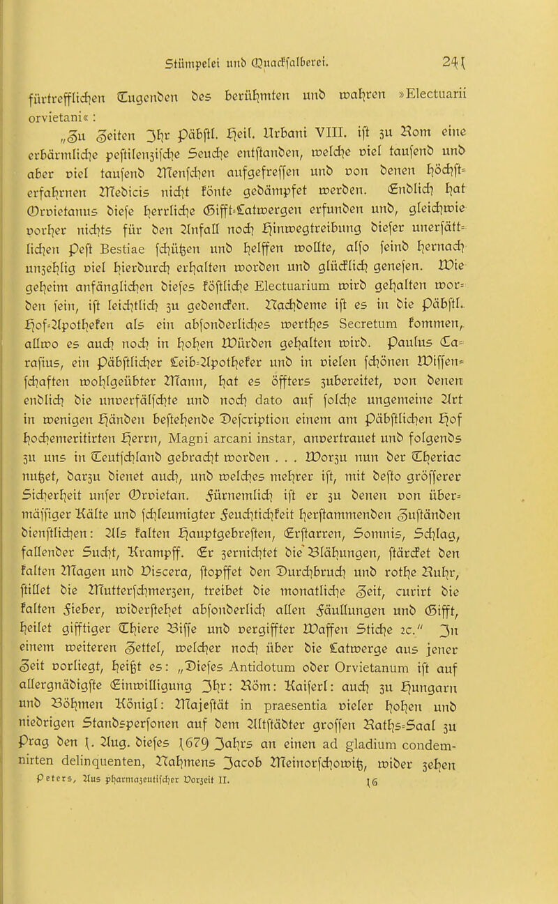 Stümpelet unb (QüacS\albeveu 2^ fiu-trefflid]cn Cugciiben ößs bcrüljmten unb voafyen »Electuarii orvietani« : „§n Sexten ^fir päbftl. ^eil Uvhani VIII. i[t 3U Horn eine crBärmlid^e peftitensifd]« 5eud]c entftanben, weld}e viel tau\enb unb aber oiel taufejib ZTTenfdien aufgefreffcn unb von bcnen Ijöd?ft= erfaJimen ZHebicts nid^t fönte gebämpfet werben, finblid] i)at ©roietanus biefe Ijerrlid^e (5ifft=£atoergen erfunben unb, gletd^roie vovliev ntd]t5 für ben 2(nfaII nod^ £^inn?egtreibung biefer unerfätt= Itd?en peft Bestiae fd]üfeen unb I^elffen «sollte, al\o feinb i^ernad? uujeblig viel Ijterburd? erijalten toorben unb glüdPIid^ genefen. JX>te gcl^eim anfängltdien biefes föftHd]e Electuarium tüirb gel^alten u?or= ben fein, ift Ietd]tlid) 3U gebencfen. Had]beme ift es tit bie päbftl.. fjof=2{potE]efen als ein abfonberltd^es roertBjes Secretum fommen,. alltpo es aud\ nod? in ijoiien Xüürben geljalten roirb. paulus (£a- raj'ius, ein päbftlid^er £eib=2tpotijefer unb in nielen fdjönen löiffen= fd]aften tDol|Igeübter 2TCann, Ijat es öffters subereitet, r>on benen enblidj bie unt5erfälfd]te unb nod^ dato auf [oId]e ungemeine 2trt in tnenigen f^änben befteBjenbe Defcription einem am päbftlidjen fjof I]odiemeritirten fjerrn, Magni arcani instar, annertrauct unb folgenbs 5u uns in Ceut|d][anb gebrad^t u)orben . . . lüorsu nun ber Ctjeriac nu^ct, bar5U bienet audi, unb loeld^es meljrer ift, mit befto gröfferer 5id]erl]eit unfer ©roietan. ^ürnemlid^ ift er ju benen Don über= mäffiger Kälte unb fd]Ieumigter 5eud]tid]!eit Ijerftammenben ^uftänben bienftlid^en: TLis falten f^auptgebreften, (£rftarren, Somnis, Sdjiag, fallenber 5ud]t, Krampff. <£t sernidjtet bie Bläbungen, ftärcfet ben falten ITCagen unb Discera, ftopffet ben Durd^brud] unb rotlje Huljr, ftillet bie ZHutterfd^mersen, treibet bie monatlidje ^eit, curirt bie falten lieber, ujiberfteBiet abfonberlid] allen 5äutlungen unb (Sifft, Ijeitet gifftiger CE)iere Biffe unb cergiffter tPaffen Stid^e ic. 3n einem a>eiteren Settel, oield^er nodi über bie £atmerge aus jener Seit Dorliegt, Ijei^t es: „X>iefes Antidotum ober Orvietanum ift auf aUergnäbigfte (£inn?illigung '^iiv: Höm: Kaifert: aud? 3U fjungarn unb Bötimen Königl: ZTTajeftät in praesentia oieler EjoEjen unb nicbrigen Stanbsperfonen auf bem 2Utftäbter groffen 2?at£]s=5aal 3U präg ben \. 2tug. biefes \679 3al-;rs an einen ad gladium condem- nirten delinquenten, Xla^mens 3acob 2Tüeinorfd]ou?i^, witet seEjen petcts, Itus pijarmajeutifdjer Dor5eU II.