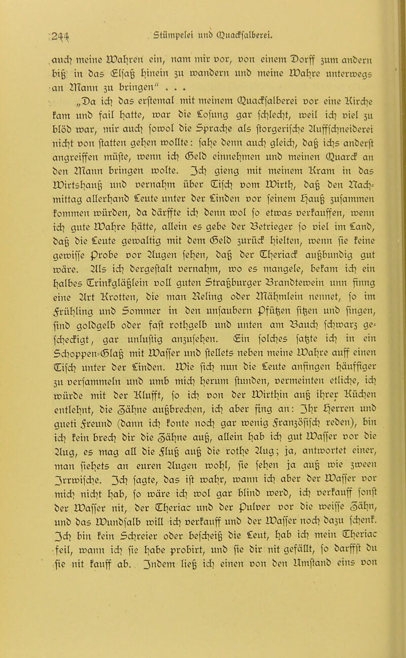 ,aud| meine lüal]ren ein, nam mir cor, von einem Dorff 5um andern bi§ in bas (£lfa§ tjinein 31; toanbern unb meine Xüaf^re nnterrocgs an mann 5U bringen . . . „Da \d\ bas erftemal mit meinem Quacffalberei uor eine Kird^e fam unb fail I^atte, toar bie Cofung gar fd]Ied]t, roeil \d] oiel 3U blöb mar, mir aud] foraol bie Sprad^e als ftorgerifdie 2lufffd}neiberei nid^t von ftatten gelten n^oEte: faBje benn and\ gleid?, ba§ idjs anberft angrciffen müfte, toenn id) (Selb cinnel^men unb meinen Quard an ben ZHann bringen motte. 3dl gißng mit meinem Kram in bas lüirtstjanß unb oernaljm über Cifd] r»om )X)irtf^, ba§ ben Had]= mittag allerljanb £eute unter ber Cinben cor feinem ^au§ sufammen fommen toürben, ba bärffte id^ benn xx>ol fo ettoas oerfauffen, a?enn idi gute JDaljre J|ätte, allein es gebe ber Betrieger fo oiel im £anb, ba^ bie Ceute geroaltig mit bem (ßelb jurücf I^ielten, roenn fic feine getoiffe Probe oor 2tugen feBjen, ba§ ber Cljeriad au§bunbig gut toäre. Jlts \d\ bergeftalt Dernat;m, tt>o es mangeie, befam \d\ ein Ijalbes Crinfglä§lein noH guten Stra^burger Branbten?ein unn finng eine 2Irt Krotten, bie man Heling ober ZHäl^mlein nennet, fo im ^rüJjIing unb 5ommer in ben unfaubern pfü^en fiijen unb fingen, ftnb golbgelb ober faft rottjgefb unb unten am Baud] fdjroars ge= fd^eiJigt, gar unluflig anjufeBjen. €in fold^es fa^te id\ in ein 5dioppen=(SIa§ mit XDaffer unb [tellets neben meine lüaljre auff einen Cifd? unter ber önben. iX>ic fid^ nun bie £eute anfingen Ijäuffiger 3U Derfammeln unb umb mid] Ejerum ftunben, oermeinteu etlid^e, idi n?ürbe mit ber Klufft, fo idi oon ber IDirtijin au§ iJjrer Küd^en entlel|nt, bie ^äline außbredien, id) aber fing an: 3br fjcrren unb gueti 5reunb (bann id) fönte nodj gar ujenig 5ran3Öfifd? reben), bin \di fein bredj btr bie ^ätjne au§, allein Ijab idi gut lüaffer oor bie 2Iug, es mag all bie ^tufe bie rottje 2lug; ja, antwortet einer, man fieEjets an euren ^ugen rooE)!, fte feigen ja au§ n?ie stceen 3rriüifdie. 3di fagte, bas ift voa^t, wann id] aber ber XDaffer oor midi nidit Iiab, fo märe idi ^ol gar blinb n?erb, id] oerfauff fonft ber Xüaffer nit, ber CEjeriac unb ber pulüer cor bie roeiffe §älin, unb bas rOunbfalb wiU. \d\ cerfauff unb ber lüaffer nodi ba3U fd]enf. 3di bin fein Sdireier ober befdieiß bie Ceut, Ejab idi mein CEjeriac •feil, roann idi fie J|abe probirt, unb fie bir nit gefällt, fo barffft bu jtc nit fauff ab. 3nbem lieg idj einen oon ben Umftanb eins non