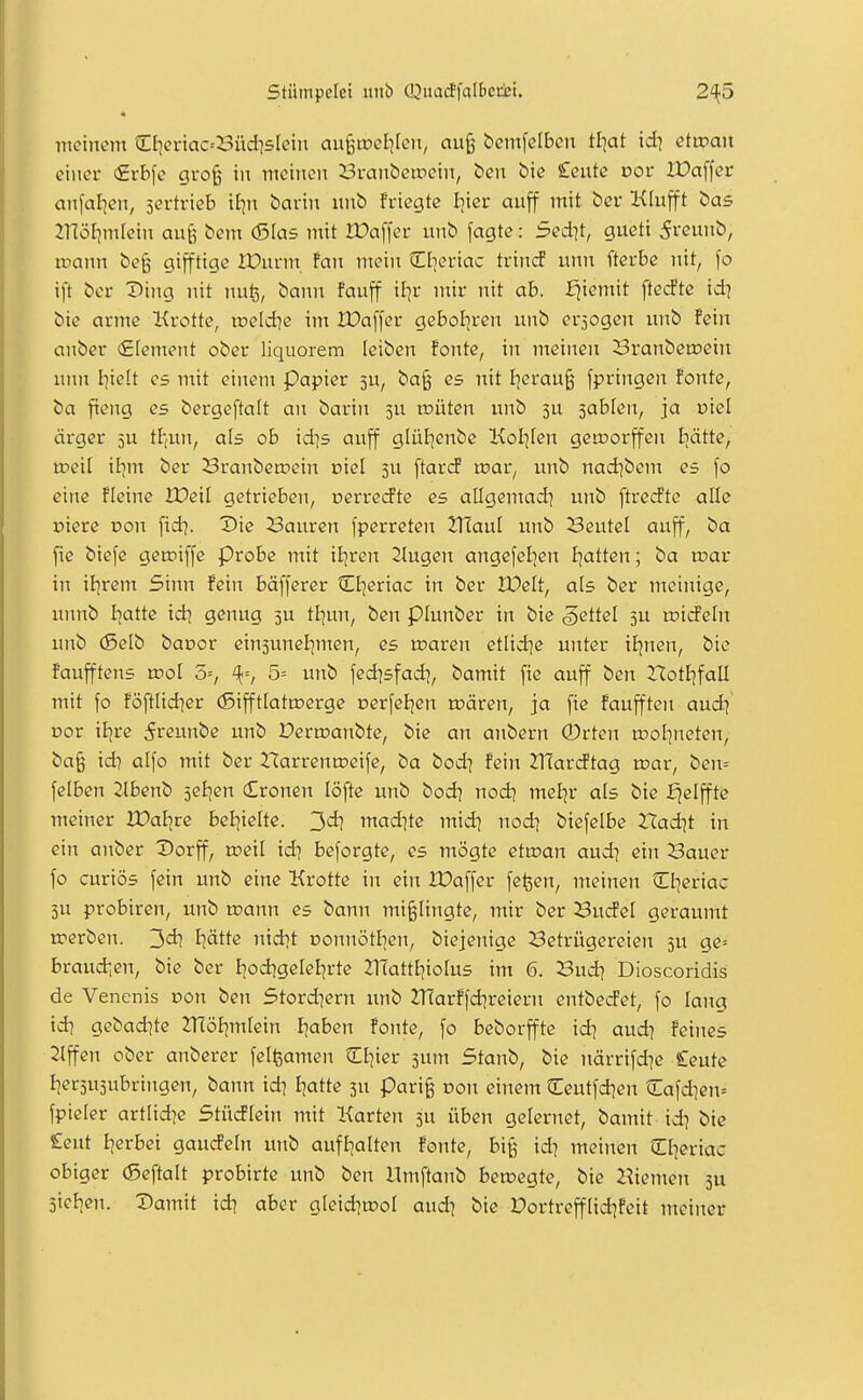 Stümpelct inib (QuacffaI6cti»i. 2'{5 • meinem d]eriac=^3üdi5[eiii an%wd}kn, auß bemfelbcit tl]at id] etwan einer (£rbfe gvo^ in meinen i3vanbetrein, ben öie £cutc vov Xüaffer anfallen, sertrieb iJjn barin imb friegte Iiier auff mit bcr Klufft bas 2nöl]mfein anfe bem (Sias mit lüaffer unb fagte : 5ed?t, gucti 5veuub, icann be§ gifftige Xüurm fan mein Ct^eriac trincf unn fterbc nit, \o ift bcr Ding iiit nufe, bann fauff il^r mir nit ab. fjiemit [tecfte id? bie arme Krotte, ipeld^e im Iöa[[er geboljren unb erjogen unb fein anber (Element ober liquorem leiben fönte, in meinen Sranbetoein unn I]ie!t es ntit einem Papier 3U, ba§ es nit I^erau^ fpringen fönte, ba fieng es bergeftalt an barin 5U tr»üten unb 3U sablen, ja oiel ärger 5U tl-,un, als ob id]s auff glüBjenbe Koljfen gcroorffen Iiätte, tpeil itjm ber Sranbetnein oicl ju [tarcf roar, unb nad]bem es fo eine fleine lüeil getrieben, Derretfte es allgemad] unb ftrecfte alle üierc Don fid?. Vie Sauren fperreten Tflaiil unb Seutel auff, ba fic biefe gctciffe probe mit il^ren 2lugen angefelien fjatten; ba wav in it^rem 5iim fein bafferer Cl^eriac in ber IDelt, als ber meinige, unnb I^attc id? genug 5U tl?un, ben piunber in bie Settel 5U roideln unb (Selb baoor einsuneljmen, es roaren etlid]e unter iEjnen, bie faufftens xvol 3=, 5= unb fed^sfad?, bamit fie auff ben Xlot^faü mit fo föftlid?er (Sifftlatroerge oerfeljen u?ären, ja fie faufften aud? Dor iljre 5reunbe unb Derroanbte, bie an aubern 0rten tool^neten, ba§ id? alfo mit ber 2Tarrenn?eife, ba bod? fein 2TCarcftag wav, ben= felben Slbenb 5et?en (Eronen löftc unb bod? nod? mel?r als bie ^elffte meiner iüal?re bel?ielte. 3«^? mad?te mid? nod? biefelbe rCadjt in ein anber Dorff, roeil id? bcforgte, es mögte etiran aud? ein Sauer fo curiös fein unb eine Krotte in ein IDaffer felsen, meinen Cl?eriac 5U probiren, unb toann es bann mi^Hngte, mir ber BucFel geräumt roerben. 3d? l?ätte nid?t DonnötI?en, biejenige Betrügereien 3U ge= braud?en, bie ber fjod?geIe{?rte nTattEiioFus im 6. Sud? Dioscoridis de Venenis Don ben 5tord?ern unb 2Tfarffd?reieru entbecfet, fo lana id? gebad?te 2T(öJ?m[ein I?aben fönte, fo beborffte id? aud? feines 2lffen ober anberer felfeamen 5:i?ier sunt Stanb, bie närrifd?e £eute I?er3U3ubringen, bann id? E?atte 3U pari^ dou einem Ceutfd?en Cafd?en= fpieler artlid?c Stücflein mit Karten 3U üben gelernet, bamit id? bie £cut I?erbei gaucfeln unb aufl?alten fönte, bi§ id? meinen C[?eriac obiger (Seftalt probirte unb ben Umftanb betoegte, bie 2?iemen 3U Richen. Damit id? aber gIeid?tDoI aud? bie DortreffIid?feit meiner