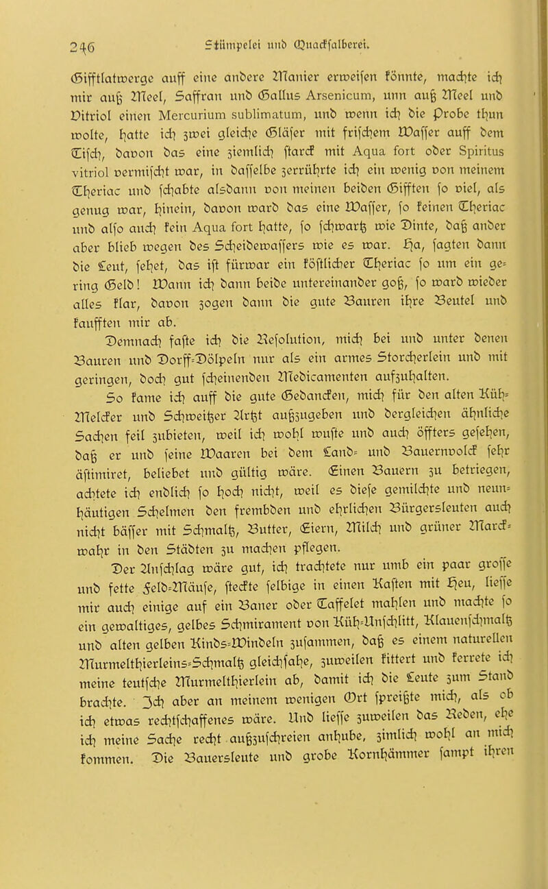 (5ifftlattr>crgc aujf eine anberc 2TIainer crtncifen fönnte, maditc id) mir aujj ZlTeel, Saffran unb (Sallus Arsenicum, unn au§ ZHeel unb X?itnol einen Mercurium sublimatum, xxnb toenn id^ bie Probe tl^un rrolte, I^atte id] iwex gleid]c (Släfer mit frifd^em Wa\\et auff bem Cifd], boDon bas eine siemlid^ ftar(i mit Aqua fort ober Spiritus Vitriol üermifdjt roar, in baffelBc jerrüBjrte id} ein roenig oon meinem CE^eriac unb fd^abte aisbann oon meinen bciben (5ifften \o viel, als genug roar, Ijinein, baoon tnarb bas eine IDaffer, \o feinen Ctjeriac unb alfo and) fein Aqua fort J^atte, \o \d]wav\i tok Dinte, ba§ anber aber blieb rcegen bes Sdieiberoaffers toie es voax. £ia, fagten bann bie £cut, feijet, bas ift füru?ar ein föftlid)er Ctjeriac \o um ein ge= ring (Selb! IDann id) bann beibc untereinanber go§, \o tnarb u?iebet alles flar, baoon sogen bann bie gute Sauren ii)re 23eutel unb faujften mir ab. Demnad? fafte id) bie Befolution, m\d\ bei unb unter benen Bauren unb t»orjf=Dölpeln nur als ein armes Stord^erlein unb mit geringen, bod) gut fdieincnben 21(ebicamenten aufsul^altcn. So fame id) auff bie gute (Sebanrfen, midi für ben alten Kül)= ^Helder unb Sd^roeifeer 2lrfet au^jugeben unb bergleid^en äljnlidie Sad^en feil jubieten, roeil id\ wohl u?ufte unb aud? öffters gefeEjen, ba^ er unb feine IDaaren bei bem £anb= unb SauernooW feljr äftimiret, beliebet imb gültig u?äre. (£inen Bauern 3U betriegen, aditete id? enblid? fo tjod? nid]t, weil es biefe gemild^te unb neun= I]äutigen Sd^elmen ben frembben unb el]rlid)en Bürgersleuten aud) nid)t bäffer mit Sdimalfe, Butter, (£iern, mild? unb grüner mard= tDoBjr in ben Stäbten 3U mad]en pflegen. Der 2lnfd?lag tüärc gut, id? trad]tete nur umb ein paar groffe unb fette 5elb=2r(äufe, ftedte felbige in einen Haften mit fjeu, lieffe mir aud? einige auf ein Bauer ober Caffelet malilen unb mad?te fo ein gewaltiges, gelbes 5d?mirament üon KüE)=Unfdilitt, Klauenfdimalfe unb alten gelben Kinb5=ir)inbeln sufammen, ba§ es einem natureUcn murmeltt)ierleins=5d?malfe gleid]fal|e, sun^eilen fittert unb ferrete id? meine teutfd]e murmeltt?ierlein ab, bamit id? bie £eute sum Staub brad)te. 3d? aber an meinem u?enigen 0rt fprei§te mid?, als ob id? etn?as red?tfd?affenes märe. Unb lieffe 5uu?eilen bas Heben, ei?e id? meine Sad?e red?t au§5ufd?reien anl?ube, jimlid? tool?l an mtd? fommen. Die Bauersleute unb grobe Korntiämmer fampt ifjren