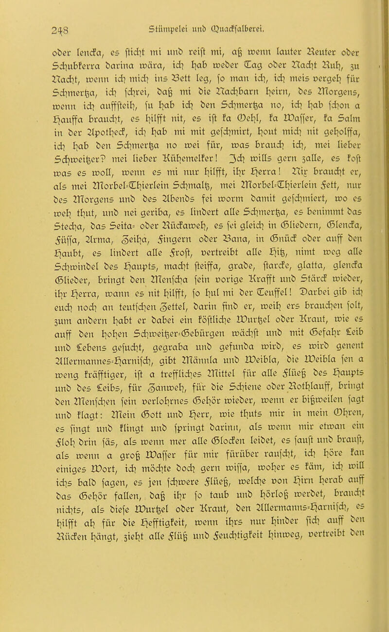 ober knda, es ftid^t mi unb reift mi, a§ toenn lauter Heuter ober Sd^ubferra barina rcära, \d\ Ijab tceber Cag ober Xladit Hulj, 5U Xladii, wenn td] mid^ ins Sctt leg, \o man idi, idi meis oergel] für Sdimerfea, td? fd^rei, ba^ mi bie ttadibarn I]eirn, bes ZTCorgens, tDenu id-; aufffteil], fu I-jab td) ben Sd^merlja no, id) Ijab fd)on a fjauffa braudit, es l^ilfft nit, es ift !a 0eI]I, fa IDaffer, fa Salm in ber ^Ipotl^eiJ, id? Ijab mi mit gefd^mirt, Ijout mid? nit geijolffa, id] Iiab ben Sd^merfea no roei für, roas braud] id?, mei lieber Sdjtoei^cr? mei lieber KüBjemelfer! 3d? toills gern salle, es foft roas es rooll, toenn es mi nur Bjilfft, itjr ^erra! Xli^ brandet er, als mei 2TiorbeICt;ierIein Sd^mallg, mei ZnorbeI--CB|ierlein 5ett, nur bes ZHorgens unb bes Zlbenbs fei toorm bamit gefdimiert, roo es roel] tl]ut, unb nei geriba, es linbert alle Sd^merfea, es benimmt bas Sted^a, bas 5eita= ober Hüdamef}, es fei gleid) in (Sliebern, (SIencfa, 5üffa, 2trma, ^eil^a, Ringern ober Bona, in (Snücf ober auff ben fjaubt, es linbert alle 5roft, nertreibt aüe Siii^, nimt roeg alle 5d]tDinbeI bes fjaupts, mad]t fteiffa, grabe, ftarde, glatta, glenda (Slieber, bringt ben ZHenfd^a fein porige Krafft unb Stärtf toieber, xiiv ^erra, toann es nit Ijilfft, fo Ijul mi ber tEeuffel! Darbei gib id? cud] nodi an teutfd^en Settel, barin finb er, toeitj ers braud^en folt, 3um anbern Iiabt er babei ein föftlid^e IDurfecI ober Kraut, toie es auff ben l]oI]en 5d]u?eifeer=(Sebürgen toädift unb mit (ßefaBjr £eib unb Cebens gefudjt, gegraba unb gefunba roirb, es mirb genent 2lIIermannes=£jarnifd], gibt Zllännia unb IDeibla, bie IDcibIa fcn a toeng fräfftiger, ift a trefflidies mittel für aüe 5lüe§ bes fjaupts unb bes £eibs, für ganroelj, für bie Sd^iene ober HotBjlauff, bringt ben ZHenfdien fein DerloEjrncs (Sel^ör roieber, u?enn er bi§a?eilen fagt unb flagt: 2T(ein (Sott unb ^err, toie tl^uts mir in mein ©l^ren, es fingt unb flingt unb fpringt barinn, als u?enn mir etu^an ein 5I0I] brin fäs, als wenn mer alle (Sloden leibet, es fauft unb brauft, als rpenn a gro§ IDaffer für mir fürüber raufdit, idi l^öre Fan einiges IDort, td? möd?te bodj gern n?iffa, rooljer es !äm, id? xviü id]s balb fagen, es jen fd^o-ere 5lüe§, u?eld?e üon ^irn berab auff bas (5ei)ör faUen, bag il]r fo taub unb I]örlo§ werbet, brandet nidjts, als biefe lüur^el ober Kraut, ben 2lUermann5=:^ar)tifd?, es I^ilfft all für bie :^efftigfeit, wenn il?rs nur Ijiitber fid? auff ben Hüden Ejängt, sietit aUe S^üi unb 5cud?tigfeit I^intüeg, oertreibt ben