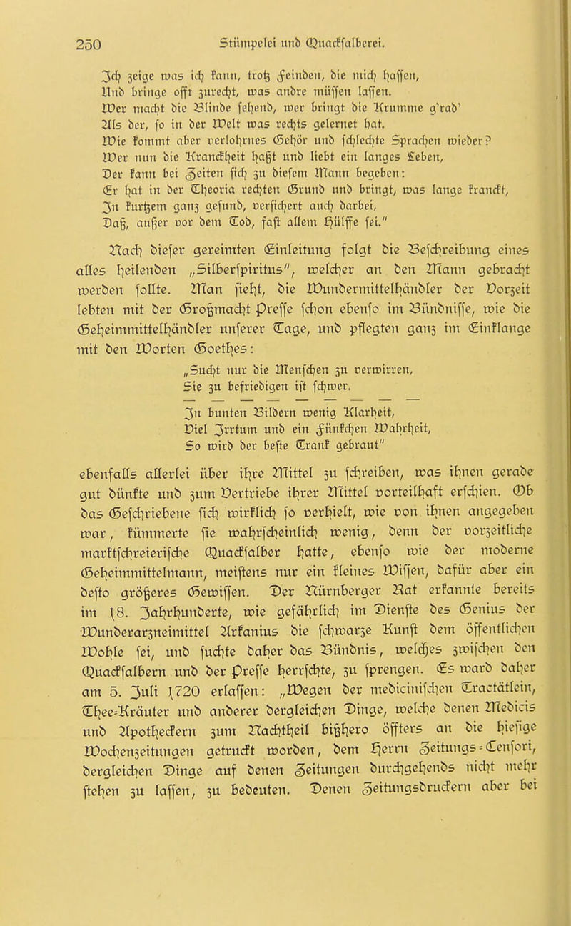 3dj 3cige tucis \d) Faiiit, tro^ ^fcinbeii, bie mid) Iiaffcn, Hub bringe offt 3ured;t, was anbxe iniiffcn laffen. JDer mad^t bie 231iiibe fel]enb, roer bringt bie Krumme g'rab' 2lls ber, fo in ber IPcIt was xedjts gelcrnet hat Wie Fommt aber rerlol^riics (Sel^ör unb fd^Iedjte Spradjcn toieber? iCer nun bie Kranrff^eit l^aßt unb liebt ein langes £eben, Der Fann bei »Reiten fidj 3U biefem IHann begeben: (£r hat in ber El^eoria redeten (Srunb unb bringt, was lange Franrft, 3n Fur^em gan3 gefunb, nerftdjcrt and? barbei, Dag, auger cor bcm üob, faft allem J?ülffe fei. Xiad\ tiefer gereimten (Einleitung folgt bie Befd^reibung eines alles I]eilenben „Silberfpiritus, ireldier an ben 2T(ann gebrad^t toerben follte. ZTÜan [ieBjt, bie IDunbermittcIEjänbler ber Dorseit lebten mit ber (Sro^mad^t preffe fcfjon ebenfo im Bünbniffe, toic bie (Sel^eimmittelijänbler unferer Cage, unb pflegten ganj im €inf[ange mit ben JDortcn (5oetI]es: „Sudjt nur bie inenf(^en 3U nerroirren, Sic 3u befriebigen ift fdjroer. 3n bunten Silbern inenig Klarl^eit, Diel 3rrtum unb ein ^ünF(^en IPatjrI|eit, So iDtrb ber befte CranF gebraut ebenfalls allerlei über iijrc 2rtittet 3U fd^reiben, n^as ibnen gerabe gut bünfte unb jum Vertriebe iBjrer 21'cittel Dorteilijaft erfd^ien. (Db bas (Sefd^riebene fid^ rcirflid) fo nerliielt, tr>ie oon iJinen angegeben toar, Fümmerte fie roal^rfd^einlid) n?enig, benn ber norjeitlidje marftfd^reierifdie Quadfalber Blatte, ebenfo toie ber moberne (5el|eimmittelmann, meiftens nur ein fleines ICiffen, bafür aber ein befto größeres (Setoiffen. ^er nürnberger Hat erfannle bereits im \8. 3atjrEjunberte, u?ie gefät|rlid? im Dienfte bes (Senius ber ■IDunberarsneimittel 2lrFanius bie fdinjarse Kunft bem öffentlid^en XOoiik fei, unb fud^te batjer bas Bünbnis, roeld^es jipifd^en ben Quacffalbern unb ber preffe Bjerrfdjte, 3U fprengen. <£s roarb bal^er am 5. 3uli \720 erlaffen: „IDegen ber mebicinifdicn Cractätlcin, CE}ee=Kräuter unb anberer berglcid^en Dinge, meldte benen ZHebicis unb Jlpotl^ecfern 3um Had^tEieil bi^Ejero öffters an bie Ijiefige rüod^enseitungen gctrucft roorben, bem f^errn geitnngs = Cenfori, bergleid^en Dinge auf benen Leitungen burd^gelienbs nid^t ntcl]r ftel^en 3U laffen, 3U bcbcuten. Denen SeituitgsbrucFern aber bei