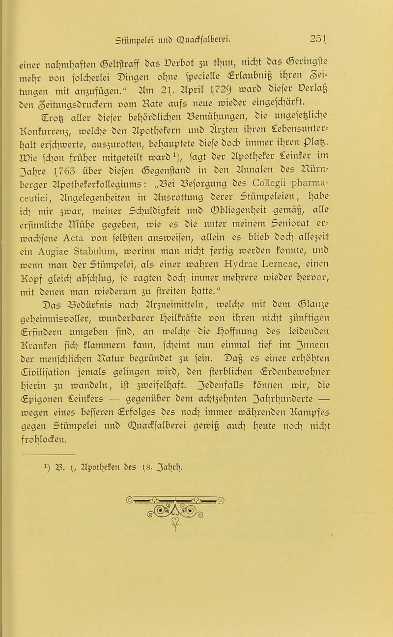 einer naliml^aften (Seltftraff bas Derbot 311 tl]un, ttid)t bas (Sei-iiigfte mel^i- üoii foldierici Dingen ol-jnc [pecieUe €r[aubtii§ itjren 5ei= hingen mit ansufügen. 2lm 2\. JTprit 1.729 toarb biefer Derlag ben geitungsbrucPern oom Hate aufs neue rr-ieber eingefd]ärft. Crofe aüer biefer beliörbüdien Bemütiungen, bie ungefcislid?« Konfurrens, roeldic ben 2(potI]efern unb Kirsten il^ren £eben5untcr= l}alt erfditoerte, ausjurotten, beijauptete biefe bod] immer iE]ren plafe. IDie fdion früBjer mitgeteilt wavb^), fagt ber Jtpottiefer Ceinfer im 3aE|re \765 über biefen (Segenftanb in ben 2tnnalen bes Hürn= berger Jtpotlieferfollegiums: „Sei Beforgung bes Collegii pharma-, ceutici, 2lnge[egenE|eiten in Jtusrottung berer Stümpeleien, l^abe id] mir 5ix>ar, meiner Sd^ulbigfeit unb ©bliegenJ^eit gemä^, alle er[innlid]e 21TüE|e gegeben, toie es bie unter meinem Seniorat er= roadifene Acta von felbften ausmeifcn, allein es blieb bod] atleseit ein Aiigiae Stabulum, roorinn man nid]t fertig toerben fonnte, unb roenn man ber Stümpelet, als einer toaljren Hydrae Lerneae, einen Kopf glcid) abfd^lug, \o ragten bod? immer meljrere lüieber Ejeroor, mit benen man toieberum 5U ftreiten B;atte. Das Bebürfnis nad] 2tr5neimitteln, n?eld]e mit bem (Slan^e gel^eimnisDoller, rounberbarer fjeilfräfte oon iB?ren nid^t jünftigcn (£rftnbern umgeben [inb, an weldie ■ bie Hoffnung bes leibenben Kvanfen fid? flammern fann, fd^eint nun einmal tief im 3i^ii«^'^ ber menfd]lidien ZTatur begrünbet 3U fein. Da§ es einer erl^ötjten dioilifation jemals gelingen n?irb, ben ftcrblid)en (£vbenbetr>o[]ner bierin 5U inanbeln, ift 3tr>eifelEjaft. 3ßbenfalls fönnen roir, bie (Epigonen Ceinfers — gegenüber bem ad]t3el]nten 3<^i?rl]i^iiberte — roegen eines befferen (Erfolges bes nodj immer rDätjrenben Kampfes gegen Stümpelei unb Qua(Jfalberei getx>i§ andi Ijeute nod\ nid]t frol^loifen. 1) B. \, 2tpot{]efert bes ^8. 3aljrfj.