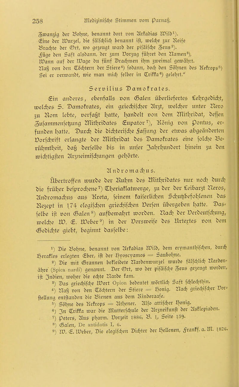 §»011313 ber Sol^ne, benannt bort von 2lrfabias lOilb^). (Eine ber IDurjel, bie fälfdjlid? benannt ift, tpeldjc 3ur Keife Sradjte ber ®rt, iüo gesengt ujarb ber pifäifdje geus^). j^üge bcn Saft aisbann, ber 3um Dorsng fiitiret ben Hamen'), IX>ann auf ber IDage bu fünf Dradjmen il^m 3U)eimaI genjäl^rt. ZTag von bcn (Eöd?tern ber Stiere'*) fobann, bod? ben Söl^nen bes KeFrops*^) Sei er permaubt, toie man mtd? felbcr in (Eriffa*) geleiert. SerDÜtus X)amofratßs. (£tn antercs, ebenfalls oon (ßalen überliefertes Cel^rgcbid^t, tDcId^es 5. ^amofrates, ein griedjifdjer 2tr3t, toeldjer unter Xleto 3U Horn lebte, cerfa^t Ejatte, I^anbelt oon bem JTliti^ribat, beffen gxxfammenfefeung ZlTitijrtbates (2upator^), König oon pontus, er= funben i;atte. Durd] bie bid^terifdie Raffung ber ettoas abgeänbertcn Dorfcijrift erlangte ber JTtitljribat bes Damofrates eine foldie Be= rütjmtBjett, t>a% berfelbe bis in unfer 3atjrf)unbert Ijinein 511 ben tDidjttgften 2tr3neimifd)ungcn geBjörte. 21 nbromad^us. Übertroffen tourbe ber HuEjm bes ZHitljribates nur nod) burdj tiie frütjer befprod]enetEtjeriaüattoerge, ju ber ber Seibarjt Heros, 2tnbromad;u5 aus Kreta, feinem faiferlidien 5d]u^befoB^Ienen bas Hesept in elegifd^en gried^ifd?en Perfen übergeben B|atte. X>as= felbe ift oon (5alen ^) aufberoatirt morben. Xlad\ ber Derbeutfd]ung, roeld^e W. <£. IDeber'*) in ber Dersroeife bes Urtextes oon bem (Sebidite giebt, beginnt basfelbe: 1) Die Bot^ne, benannt non 2lrfabias IDilb, bem erymantliifd^en, burc^ Ijerafles erlegten (Eber, ift ber ^yoscYamos = Saubol^nc. 2) Die mit (Srannen befleibete ZTarbentDursel ttmrbe fälfdjlidj Horben» äf|rc' (Spica nardi) genannt. Der ®rt, wo ber pifäifdie §eu5 gesengt roorben, ift 3nbien, tooljer bie edjtc Harbe fam. 3) Das grted?ifd;e tüort Opion bebeutet roörtlid; Saft fdjiedjtliin. na% von ben ilöd?tcrn ber Stiere = £?onig. Ztad? griedjifdjcr Vov fieCung entftanben bie Siencn aus bem Kinberaafe. 6) Söt^ne bes Kefrops = lltfjener. 2^[fo attifd?cr ^ontg. 6) 3n (Ertffa xoav bie ITEutterfd^uIe ber lUrsneifunft ber 2lsfleptaben. ^) peters, 2tus pt^arm. Dorseit I88S, {, Seite ^39. ^) (Salen, De antidotis I, 6. 9) W. <S. lüeber, Die elegtfc^en Dichter ber £^ellcnen, ^ranff. a. ilT. 1826.