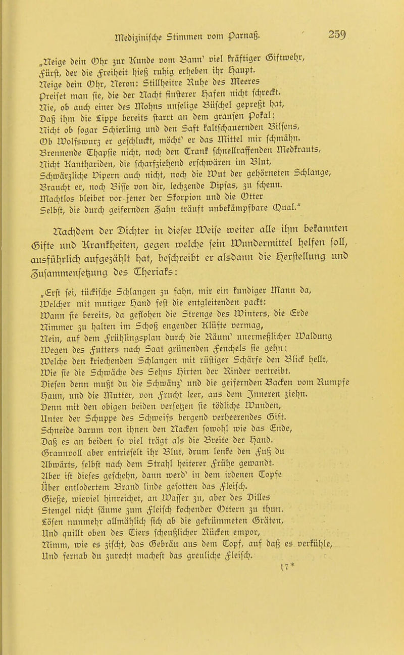 „rteigc bein ©l^r jur Kiinbe vom Sann' üiel fräfttger (Sifttpefjr, ^ürft, ber bic (Jreil^cit tjteg rul^ig crt^eben ttjr £?aupt. rtetge betn ®t^r, ITeron: Sttüt^citrc Hut^c bes meeres preifet man fie, bic ber Zlad?t ffnftcrer f?afen nidjt fdjrccft. Hie, ob auc^ einer bes motjns iinfelige Büfdjel gepregt I^at, Da§ ii^m bie £ippe bereits ftarrt an bem graufen pofal; ZTidjt ob fogar Sd^ierling unb ben Saft faltfc^auernbcn Silfcns, ©b iCoIfstPurs er gcfdjiucft, mödjt' er bas Ittittel mir fd?mäl]n. Brennenbe ^Ttjapfie nidjt, nod? ben Cranf fdjnellraffenbcn mebfrauts, ITid?t Kantljariben, bic fdjarfsiefjenb erfdjmären im Slut, Sdjnjärjlidje Dipern audj nid?t, nod? bie IDut ber gel^örneten Sdjiange, Sraud;t er, noc^ Siffe non bir, ledjsenbe Dipfas, 3U fc^eun. inad;tIos bleibet oor jener ber Sforpton unb bie ®tter Selbft, bie burd? geifernben §al?n träuft unbefämpfbare Qual. Hadibem öer Dtd]ter in biefer IDeifc weitet alle it^m brannten (Siftc unb KraixfEjeiten, gegen tpeldie fein IDunberntittel tjelfen foU, ausfüEirlid] aufgesälilt I^at, befd^reibt er alsbann bie fjerfteaung unb gufammenfefeung bes Zk^viaU: „(Erft fei, tüififd^e Sdjlangen 3U fatjn, mir ein funbiger OTann ba, IVeldiev mit mutiger £^anb feft bie entgleitenben pacft: rCann fte bereits, ba geftoljen bie Strenge bes Winters, bic (Erbe nimmer 3U tjalten im Sdjog engenber Klüfte üermag, nein, auf bem Jrütjlingsplan burd? bic Häum' unermeglidjer Ifalbung rCegen bes Utters nad? Saat grünenben ^fcndjels fie gel?n; IDeldjc ben friedjenbcn Sd?Iangen mit rüftiger Schärfe ben Slirf tjellt, IPie fte bie Sdjroädje bes Selens flirten ber 2linber ücrtreibt. riefen benn mugt bu bie Sdjroänj' unb bie geifernben Sacfen com Humpfc f^aun, unb bic ITlutter, non Jrudjt leer, aus bem 3nneren sieljn. Senn mit ben obigen beiben oerfe^en fie töblidje IPunben, Unter ber Sdjuppe bes Sdjmeifs bergenb cerf^eerenbes (Sift. Sdjneibe barum non iljnen ben Haden forootjl roie bas (Enbe, Dag es an beiben fo niel trägt als bie Breite ber £^anb. (graunüoü aber entriefelt itjr Blut, brum lenfc ben (fug bu 2tbmärts, felbft nad? bem Stratjl t^eiterer Jrüfie geinanbt. 2Ibcr ift biefes gefdjefjn, bann roerb' in bem irbcnen CEopfc Über entlobertem Branb linbe gefotten bas {ficifd?. (Siege, ©iecicl tjinreidjet, an IDaffer 3U, aber bes Dilles Stengel nidjt fäume 3um ^leifd? foc^cnber 0ttcrn 3U tl^un. £öfen nunmet^r atlmäl^Iidj ftd? ab bie gefrümmeten (Sräten, Unb qutüt oben bes Ciers fdjeuglid?er Hürfen empor, nimm, wie es 3ifdjt, bas (Scbräu aus beut Sopf, auf bag es nerfüljle, Unb fernab bu 3uredjt madjeft bas greulid;e cfleifdj. \7*