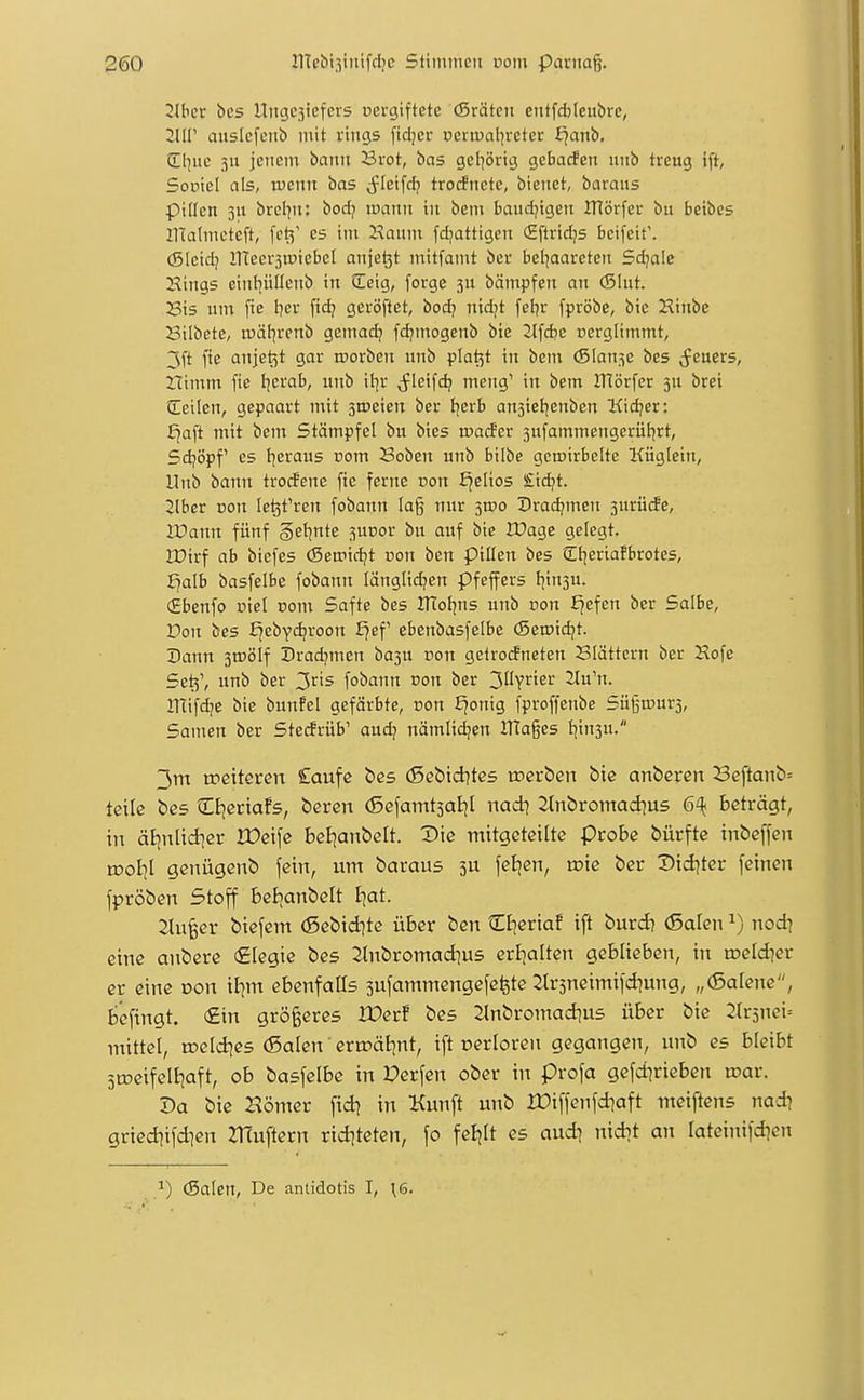2Jber bes Ititcjesiefcvs Dcrgiftctc (Srätcn ctitfd)(cubre, Jlir ausicfeiib mit rings [idjcr ncrtnaljrctcr l^anb. (El^uc 3u jenem bann Brot, bas get]8rtg gcbacfen unb treug ift, Soüicl als, luenn bas <fleifcfj troifnete, bienet, baraus pillen 3U brcljn: bodj mann in bem baudjigen IHörfcr bu beibes Utalmctcft, fct^' es im Haunt fd;iatttgen <£flrid]s bcifeif. (SIeidj llTccrsmiebel anje^t mitfamt bcr bel^aarcten Sdjalc Hings eint^üllenb in Ccig, forgc jn bämpfen an (Slut. 23is um fie I?er fid? gcröftet, bod? nid^t fel^r fpröbe, bie Hinbc Bilbete, tuätjrenb gemad? fdjmogenb bie 2lfd?e nerglimmt, 3ft fte anjet^t gar morben nnb platzt in bem ©lan^c bes (feuers, nimm fie tjcrab, unb il^r ^Jleifd? meng' in bem IHörfer jU brei Seilen, gepaart mit sroeten ber {^erb ansieljenben Kicker: Ejaft mit beni Stämpfel bu bies mader 3ufammengerüt^rt, Sdjöpf es l^eraus com 23oben unb bilbc gcmirbelte Küglein, Unb bann troifenc fic ferne von i^elios £id?t. ^Iber von le^t'ren fobann Ia§ nur 3100 Dradjmen 3urü(fe, IPann fünf getonte 3UDor bu auf bie IDage gelegt. IDirf ab bicfes (Semidjt üon ben pillen bes €l]eriafbrotes, f^alb basfelbe fobann länglichen Pfeffers I|in3u. (Ebenfo uiel com Safte bes IKol^ns unb oon £jefen ber Salbe, Don bes ^ebydjroon fjef ebenbasfelbe (Seroidjt. Dann 3mölf Dradjmcn ba3U üon gelrodneten Slättern ber Hofe Setj', unb ber 3r's fobann non ber 3UYrier 2lu'n. lUifdje bie bunfel gefärbte, üon £?onig fproffenbe Süßmurs, Samen ber Stecfrüb' aud? nämlidjen JTlages t]in3u. 3m weiteten £anfe bes (Sßbiditcs voetben bie anbercn Seftanb= teile bes tEfjeriafs, beren (Scfamtjaljl nad\ 2tnbromad]U5 6^ beträgt, in ät]nUd]er IDeife beE^anbelt. Vie mitgeteilte Probe bürfte inbeffen tDoI]I genügenb fein, um baraus 3U fetjen, wie ber Dtdjtcr feinen fpröben Stoff betjanbelt I|at. 2tu§er biefem (Scbid^te über ben Clieriaf ift burd? (Salen nodi eine anberc (Elegie bes 2tnbromad]us erl^alten geblieben, in weldiet er eine oon il^m ebenfalls sufammengefcfete Strsneimifd^ung, „(Salene, befingt. €in größeres IDerf bes ilnbromad^us über bie 2lr5nei= mittel, toeldies (Salen' eriräl|nt, ift oerloren gegangen, unb es bleibt 5tDeifell|aft, ob basfelbe in Perfcn ober in profa gefd^rieben tüar. Da bie Hömer fid] in Kunft unb IDiffenfdiaft meiftens nad? griediifd]en ZHuftern rid^tetcn, fo feiert es aud^ nid^t an lateinifdien ^) (Salen, De anlidotis I, \6.