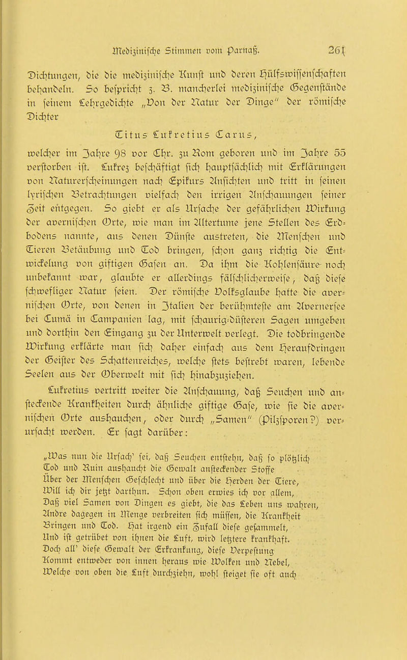 IHcbisinifcIjc Stimtucii vom ptu-tta§. 26\ Did^tungen, biß t>ie incbt5tnifdie Kunft unb bcren fjülfsipiffenfdiaftcn bef^anbeln. So beiprid^t 5. 23. mandierlei mebisinifdic (Scgcnftänbc in feinem Cclirgebidjte „Don ber Xlahiv ber Dinge ber römi|d]e Did^ter C i t u s £ u f r e t i u 5 (£ a r u 5, toeldier im ^alive 98 cor Ctjr. Hom geboren unb im ^alive 55 üerftorben ift. £u!re5 befd]äftigt fid| I^auptfäd^Itd^ mit £rflärungen Don Haturerfdieinungen nad? (Epifurs 2ln[id]ten unb tritt in feinen lyrifd^en Betraditungen oielfad? ben irrigen 2hifd]aunngen feiner §eit entgegen. So giebt er als Urfad]e ber gefäi|rlid|en XDirfung ber oDernifdien 0rte, n?ie man im SUtertume jene Stellen bes (£rb= bobens nannte, aus benen Dünfte austreten, bie 2Tfenfd)en unb Cieren 23etäubung unb Qlob bringen, fd]on gans rid^tig bie (£nt= tDi(feIung von giftigen (Safen an. Da if^m bie Koljlenfäure nod] unbefannt roar, glaubte er allerbings fä[fd]Iidiertr>eife, ba§ biefe fd]tt)efliger Ztatur feien. Der römifd]e Dolfsglaube fjatte bie aDer= nifdien ®rte, Don benen in ^^aüen ber berül^mtefte am Jtnernerfee bei <£umä in Campanien lag, mit fd]aurig=büfteren Sagen umgeben unb bortE|in ben (Eingang 3U ber HnteriDelt »erlegt. Die tobbringenbe IDirfung erflärte man fid? baEjer einfad; aus bem I^eraufbringcn ber (Seifter bes Sd^attenreid^es, U3eld]e ftets beftrebt roaren, lebenbe Seelen aus ber ©bertoelt mit ftd? ijinabjusieljen. £ufretius oertritt toeiter bie 2(nfd]auung, ba§ Seud^en unb an= ftedenbe Krantljeiten burd? äl]nlid?e giftige (Safe, toie fie bie avev-- nifd^en ®rte ausljaudien, ober burdj „Samen (piljfporen ?) Der= urfad]t toerben. (£r fagt barüber: „Was nun bie Urfad?' fei, bag Seudjeit eittftcfjn, bag fo plö^Itd; Cob uiib Huiii austiaudjt bie (Scwalt anftetfenber Stoffe Über ber IHenfdjeit (Sefdjiedjt unb über bie Ererben ber üicre, ITill id; bir jet3t bartljmi. 5d?on oben ertüies id? oor allem, Da§ ütel Samen non Dingen es giebt, bie bas £eben uns toatjren, 2tnbre bagegen in llTenge Derbreiten fid? müffen, bie Kranf[]eit Sringen unb Cob. £?at irgenb ein §ufaU biefe gej^mmelt, Unb ift getrübet con itjnen bie £uft, tcirb le^tere franfl^ift. Dod? all' biefe (Seroalt ber (Hr!ranfung, biefe Dcrpeftung Kommt entroeber con innen t^eraus roie IDoIPen unb Hebel, Weldje von oben bie £uft burdjsicl^n, roofjt fteiget fie oft audj