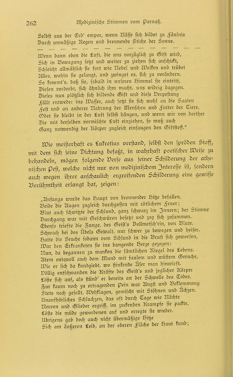 Sdbft aus bei- (2rb' empor, tuenit tläffe fidj bilbet 311 Fäulnis Durd? unmäßige Hegen unb brennenbe Stidje ber Sonne. rOenn bann eben bic £uft, bie uns »orsüglid? 5U (Sift tpirb, Sid? in Semegung fe^t unb weiter 3U jiel^en fid? anfdjidt, Sdjleidjt allmäl^Iid? fie fort roie Hebel unb Ifolfen unb trübet Mes, vooiim fie gelangt, unb sujinget es, fidj 3U üeränbern. So fommt's, ba§ fie, fobalb in unferen ^immel fie eintritt, Siefen cerberbt, fidj äf^nlid? it^m madjt, uns roibrig bagegen. Diefes nun plö^Iid? fid? bilbenbe (Sift unb biefe Derpeftung ,fällt entroeber ins OPaffer, aud; fe^t fie fidj root)! an bie Saaten '^eft unb an anberer ZTalirung ber JTtenfdien unb (futter ber Jliere, 0ber fie bleibt in ber £uft felbft I^ängen, unb roenn u)ir non bortI|er Die mit berfelben cermifd^te £uft einsieljen, fo mug aud? (Sans notroenbig ber Körper sugleidj einfaugen ben (Siftftoff. rOic mcifterliaft C5 lufrcttus ocrftanb, fclbft ben fpröbcn Stoff, mit öcm \\di fßinß Vxditnnq befaßt, in roalirljaft poetifdier We\\e 3U bei]anbeln, mögen folgende Derfc aus feiner 5d?ilberung ber attje-- nifcben peft, loelcbe nid)t nur von mebtsintfcbem 3ntereffe ift, fonbern aud) toegen ifirer anfdiaulid? ergreifenben 5d)ilberung eine geroiffe BerüiimtBjett erlangt ijat, scigen: „2lnfangs iDurbe bas f?aupt üon brennenber £?ifee befaüen, Seibc bie ilugen 3ugleid? burdjgoffen mit rötitdjem ^euer; Slut audj fdjtri^te ber Sd/Iunb, gans fd^tuarj im 3nnern; ber Stimme Durdjgang mar mit ©efdjroüren befe^t unb 30g fidj sufammen. (2benfo triefte bie §unge, bes (Seift's Doümetfdj'rin, ron Slute, Sdiwadi bei bes Übels (Setoalt, nur fdjmer ju bewegen unb tjeifer. J^atte bie Seudje fobann com Sdjlunb in bie Sruft fid? geworfen, rüar ben €rfranfeten fie ins bangenbe f?er3e gesogen: nun, ba begannen 3U roanfen bie fämtlid?en Hiegel bes £ebens. Jttem entquoü aud? bem OTunb mit faulem unb müftem (Serudje, rDie er fid? ba funbgiebt, wo ftinfenbe ^Ifer man l]iniDtrft. Döüig cntfdjmanben bic Kräfte bes (Seift's unb jeglidjer Körper Softe fid? auf, als ftünb' er bereits an ber SdjweUe bes Qlobes. §ur faum nod? 3U ertragenben pein war 2Ingft unb Beflemmung Stets nod? gefeilt, ITeliflagen, gemifd?t mit Stötjnen unb :Ud?3cn. Unauf{?örlid!es Sd?Iud?3en, bas oft burd? Sage wie 2;f^djte Hercen unb (Slieber ergriff, im 3ucfenben Krämpfe fie pacfte, £öfte bie mübe geworbenen auf unb erregte fie wieber. übrigens gab bod? aud? nid?t übermäßige £?iöc Sid? am äußeren £eib, an ber oberen cjlädje ber £?aut funb;
