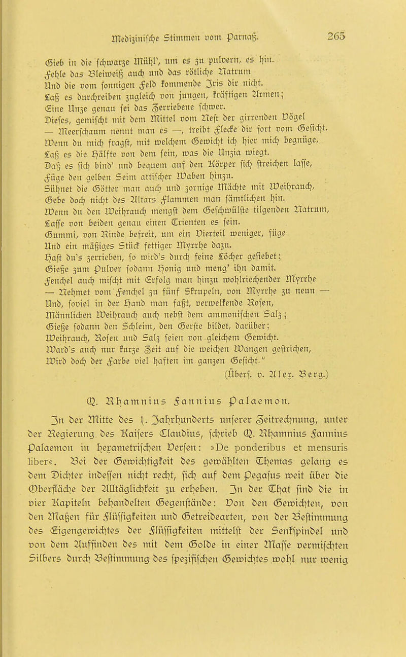(Sieh itt bic fd^trarjc IHüt^P, ntti es 311 pulocni, es liiii. j^el^Ic bas BleiiDcig aud? utib bas rötlidje rtatnim Uttb bie üom fonnigeti <?elb fotnmetibe 3ris bir ntdjt. £ag es burc^retbeit sugleid? von jungen, fräftigcn Firmen; (Eine UnjC genau fei bas §erricbene fd?tDcr. Diefes, gcmifc^t mit bcm mittet vom Heft ber girrcnbett Dögel — llTeerfd^aum nennt man es —, treibt ^lecEe bir fort com (Sefid?t. lüenn bu tnid? fragft, mit toeldjem (Semidjt id? I^ier tnidj begnüge, £ag es bie f^älfte ron bem fein, roas bic Unsia miegt. Dag es fid? binb' unb bequem auf ben Körper ftd] ftreidjen laffe, (füge ben gelben Seim attifdjer Waben tjinsu. Süi]net bic (Sötter tnan audj unb sornigc 3Tläd?tc mit IPeit^raudj, (Sebe bod? nidjt bcs 211tar5 flammen tnan fämtlid?en t^in. Wenn bu ben IDeitjraud? tncngft bem (Sefdjmulfte tilgenben Hatrum, £affe non beiben genau einen SIrienten es fein. (Sumtni, von 2xinbc befreit, um ein Dicrteil weniger, füge Unb ein mägiges Stücf fettiger ITEyrrtje basu. Jjafi bu's jerrieben, fo rcirb's burc^ feitie £öd;er geftcbet; (Siege 3um pulcer fobann f^onig imb tneng' itjn bamit. j^endjel and? mifdjt mit (Erfolg man I]in3U motjiriedjenber llTyrrl^e — Het|met i:)om (fcnd/el 3U fünf Sfrupeln, uon IHyrrtic ju neun — Unb, foüiel in ber ^anb man fagt, permelfenbe Hofen, ITTännlidjen IDeif^raudj and) nebft betn ammonifdjen Sals; (Siege fobattn ben Sd^Ieitn, ben (Scrfte bilbet, barüber; lüeitjraudf, Hofen unb Sal3 feien pon gleidjem (Seroidjt. IParb's and; nur fur3c §eit auf bie meidjen IDangen geftrid?cn, IDirb bod? bcr (färbe oiel fjaften im gan3en (Sefid^t. (Überf. V. 21U^. Berg.) (Q. Hl^amnius 5annius palaemon. 3n ber 2Ttttte bes \. 'J>al:ivl}ün'i>cxt5 unfcrcr §e\txedinunQ, unter bcr Hcgierung. öes Kaifers (Elaubtus, fd]rteb <Q. HEiamnius ^anntus Palaemoii in Bjejametrifd]en Derfcn: »De poncleribus et mensuris Über«. Sei ber (ßeroid^tigfett bes gctüäMtcn ^i^emas gelang es bem Diditer inbeffcn nid|t redjt, fid] auf bem Pegafus toett über bic ©berffäd^c ber 2llltäglidifeit 5U erbeben. 3'^ ber CEjat finb bic in oicr Kapiteln beiianbeltcn (ßegenftänbc: Don ben (Seroiditen, von ben Zna§en für 5lüffigfeitcn unb (ßetreibearten, von ber 23cftimmung bes (£igengett)idites ber 5Iüffigfeiten mittelft ber Senffpinbel unb von bem 2hifftnben bes mit bem (Solbe in einer Zllaffc oermifditen Silbers burd^ Seftimmung bcs fpe5ififd]en (Scu?id]tes tool]! nur tt?cnig