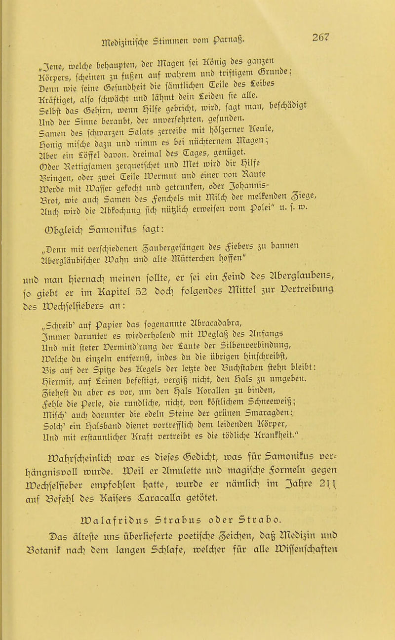 leite, vodAe bet^auptcn, bcr llTagcn fei König bes gaiijen Körpers, fd,ei,.e,t 3 fußen auf n>aln-cm unb triftigem (Srunbe; Denn vok feine (Sefunbljeit bic fämtlidjcn Seile bes £etbC5 Kräftiaet, alfo fdjn)äct?t unb läljmt bcin £eibcn fic alle. Scibft'bas (Sel^irn, roenn f?ilfe gebridjt, n;irb, fagt man, befrf,ab:gt ilnb ber Sinne beraubt, bcr unnerfctjrten, gcfunben. Samen bes fd?©ar3cn Salats serreibe mit l^ölserner Keule, f^onig mifd}c basu unb nimm es bei nüdjternein OTageni Jlber ein Löffel baoon. breimal bes (Eages, genüget, ©ber Kettigfamcn serquetfdjet unb ITTet wirb bir J^ilfe Bringen, ober s^ci Seile lUcrmut unb einer von Haute lüerbe mit Ifaffcr gcfodjt unb getrunfen, ober 3of|annis» Brot, ©ic audj Samen bes ^endjels mit mild? ber mclfenben giege, 2Iudj iDirb bie 2Ibfod|ung fid? nufelid? erroeifen com polei u. f. rv. 0bglßtdi 5amonifu5 fagt: „Denn mit üerfd?iebcnen §aubergefängen bes cfiebers 3U bannen 2lbergläubifd;er lüal^n unb alte OTütter^en troffen unt) man titcrnad? meinen folltc, er fei ein S^mb bes Jlberglaubens, fo gtebt er im Kapitel 52 bodj folgendes ZHittel sur Vertreibung bes Iüed)felfteber5 an: „Sd/reib' auf Papier bas fogenannte 2ibracababra, 3mmer barunter es roieberl^olenb mit IDeglaß bes 2Infangs Unb mit fteter Derminb'rung ber Saute ber Silbencerbinbung, rDeId?e bu einseht entfernft, inbes bu bie übrigen l^infd?reibft. Bis auf bcr Spifee bes Kegels ber le^te ber Bud?ftaben ftel^n bleibt: hiermit, auf Seinen befefligt, rergig nidjt, ben £?als 3U itmgebeit. gtel^eft bu aber es nor, um ben E^als KoraUen 3U binben, ^etjle bie perle, öic rutiblic^e, nid?t, non föftlid?cm Sdjneeroeig; llfifd?' aud? barunter bie ebeln Steine ber grünen Smaragben^ Soldj' ein E^alsbanb bienet üortrefflid? bem leibenben Körper, Unb mit erftaunlic^er Kraft vertreibt es bie töblidje Kranft|eit. rOat^rfdieinUd} tnar es biefes (Sebtdit, roas für Samonüus vex- IjängnisDOÜ rourbe. IDeil er 2lmulette unb magifd^e 5ormeIn gegen ZDedifelfteber empfotjlen ijatte, u?urbe er nämlid? itn 3aljre 2\\ auf BefeEjI bes Kaifers Caracalla getötet. rOalafribus Strabus ober Strabo. 2)as ältefte uns überlieferte poetifd^c geid^en, ba§ IHebisin unb Botanif nad} bem langen Sdilafe, toeldier für alle XDiffenfd^aften
