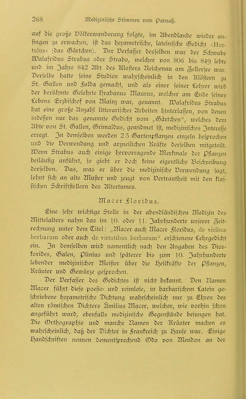 auf bie große DölPcrtoanbrning folgte, int ^benblanbc toieber an-. fingen ju ei-rc>ad]cn, ift bas Iiei-ametrifd^e, lateinifdie (Sebid^t >.Hor- tulus« (bas (Särtd7cn). Der »erfaffer besfelben n?ar ber 5^d]mabe ir»alafribus Strabus ober Strabo, roeldier oon 806 bis 8^9 lebte unb im 3aijre 8^2 2lbt bes Klofters Heid]enau am SeHerfec xoav. :DerfeIbe Ijatte feine Stubien toal^rfd^einlid) in ben Klöftern 311 5t. (Baüen unb 5ulba gemad^t, unb als einer feiner Selirer n^irb ber berül]mte (Selel]rte fjrabanus ZTIaurus, n^efdier am €nbe feines £ebens €r5bifd]of »on ZTTainj u?ar, genannt. rOalafribus Strabus I]at eine große 2h^al}l littcrarifdier Jlrbeiten I^interlaffen, oon benen inbeffen nur bas genannte (Sebid]t oom „(5ärtd]en, u?e(d]es bem Jlbte Don 5t. (Sailen, (Srimalbus, geroibmet ift, mebi5inifdics 3ntereffe erregt. 3n bemfclben werben 2 3 (Sartenpflansen einzeln befprodien unb bie Dermenbung unb ar5netlid]en Kräfte berfelben mitgeteilt. JDenn 5trabus audj einige Ijeroorragenbe 2TÜerFma[e ber Pffansen beiläufig anfülirt, fo giebt er bod^ feine eigentlidic Sefd]reibung berfelben. Das, was er über bie mebisinifd^e Deru?enbung fagt, leF^nt fid] an alte 2TJufter unb seugt Don üertrautljcit mit ben flaf= ftfd]en Sd^riftfteQern bes ^tltertumes. 2TJacer5roribus. €ine feEjr u)td]tige Stelle in ber abenblänbifd]en 2:i'(ebi5in bes JTlittelalters nal]m bas im \0. ober ^. 3aljrljunberte unferer ^exU redinung unter bemCitel: „ZTÜacer aud] 2Tfacer ^loribus, de viribus herbarum ober aud? de virtutibus herbarum erfd^ienene £elirgebid]t ein. 3n bemfelben rc>irb namentlid] nad? ben Eingaben bes Dios= foribes, (5alen, piinius unb fpäterer bis 5um \0. 3al]rbunberte lebenber mebisinifdjer 2T(eifter über bie Ejeilfräfte ber pflaujen, Kräuter unb (Seujürse gefprod]en. Der Derfaffer bes (5ebid]tes ift nid^t begannt. Den Hamen ZÜacev füEjrt biefe poefie= unb reimlofe, in barbarii'd)em Catein ge= fdjriebene Ijefametrifd^e Did^tung rDaEjr[d]einIid) nur 5U €I}ren bes alten römifd^en Did^ters ilmilius 2T(acer, rocld^er, toie Dorliin fd^on angefüljrt u?arb, ebenfalls mebi3inifd]e (Segenftänbe be[ungen I^at. Die 0rtEjograpI]ie unb mandic Hamen ber Kräuter madien es raaljrfd^einlid^, baß ber Did]ter in ^ranfreid? 5U fjaufe u?ar. €inige £janbfd]riften nennen bementfpredienb ®bo dou ZlTeubon an ber