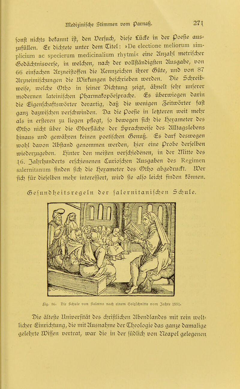 fonft nidjts bcfaniü ijl, ben Dcrfud?, biefe CücFc in bcr pocfie au5= 5ufüIIcn. (£r bid^tetc unter bcm 2:itcl: »De electione meliorum sim- plicium ac specierum medicinalium rhytmi« eine 2ln3aE)( mctrifd^cr (ßcbäd^tnisDcrfe, in tücidicn, nad? bcr oolipänbigften 2tu5gabe, oon 66 cinfadjen Slrjneiftoffen bte Kcnnseid^en iljrcr (5ütc, unb Don 87 Jlrsneimifdiungen bte IDiffungen be\d\vkhen werben. Die 5d?rcib= we\\e, weld\e (Dt^o in feiner Did^tung scigt, ätjnelt fel^r unferer mobernen tateinifdien pJ|armafopöefprad|e. fis übertüiegen barin Öie (Eigenfdiaftsrcörter berartig, ba§ bie roenigen gcittDÖrter fajl gans basmifdicn oerfAroinben. Da bie poefie in letiteren roeit mei^r als in crftcren 3U liegen pflegt, \o beroegen fid? bie :^ei-ameter bes (Dtko nidit über bie ©berffädie ber Sprad^tücife bes Mtagslebens Ijinaus unb getoat^ren feinen poetifd^en (Senu^. <£s barf besiegen tDoI]l banon 2tbftanb genommen roerben, tjier eine Probe berfelben roiebersugeben. hinter ben meiften nerfdjiebenen, in ber 2T(itte bes {6. 3al]rl)unbert5 erfd^ienenen (Euriofd^en Ausgaben bes Regimen salernitanum finben [id? bie :^ej:ameter bes ©tljo abgebrudt. IDer fid] für biefelben meJjr intereffiert, rcirb fie alfo leidet finben fönncn. (5efunbljeitsregeln ber falernitanifd^cn Sdjule. 5ig. 86. Die Sdjulc von Salcrno nadj einem fjolsfdjnittc com 3a^re 155\. Die ättefte Unioerfität bes d]riftlid]cn 2lbenblanbes mit rein a>elt= lidier (£inrid]tung, bie mit 2lusnaEjme ber Cf]eoIogie bas ganje bamalige gelei|rte XDiffen oertrat, toar bie in ber füblid^ oon Hcapel gelegenen