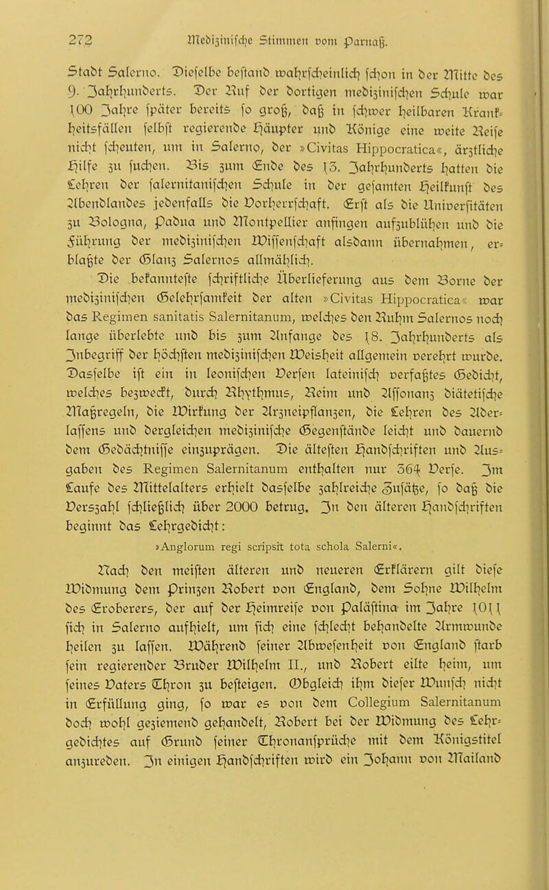 Stabt Salci-no. 'J)k\c\he beftanb toaJjrfd^etnlidi fd^on in ber mitte bcs 9. 3a^?»^I?iibert5. X>cr Z^uf ber bortigen mebisinifdien 5d7ute voav \00 ^al]vc fpäter bereits fo gro§, ba§ iit fd^ioer I]ciIbaren l{ranf= Ijeitsfällen felbft regierenbe fjäupter unb Könige eine toeite Heife nid^t fd^euten, lun in Salerno, ber »Civitas Hippocratica«, ärstlid^e ^ilfe 5U fud?en. Bis sum €nbe bes \3. 3al^r£junbcrts I^atten bie £el]ren ber falcrnitanifd^en Sdiufe iit ber gefamten fjeilfunft bes 2lbenblanbe5 jebcnfalls bie Porberrfd]aft. €rft als bie Uninerfitäten 5U Bologna, pabua unb ZHontpeUier anfingen auf3ubIüJ)en unb bie ^ütjrung ber mebisinifdicn XDiffenfdiaft aisbann übernal^men, er= blatte ber (Slans Salernos allmäl]lidi. ^ie befanntefte fd^riftlid^e Überlieferung aus bem Borne ber mebi5inifd]en (ßelel^rfamfeit ber alten »Civitas Hippocratica« mar bas Pv.egimen sanitatis Salernitanum, rceldies ben Hut|ni Salernos nod\ lange überlebte unb bis 3um Slnfange bes \8. '^alivlinnbeüs als 3nbegriff ber I^öd^ften mebisinifd^en IDeisl^eit allgemein Dereijrt u^urbe. Dasfelbe ift ein in leonifdien Perfen lateinifd^ nerfa^tes (Sebidjt, roeldies besroecft, burd^ Htjytlimus, Heinx unb 2l[fonan5 biätetifdje maßregeln, bie tDirfung ber ^trsneipflansen, bie Celjren bes 2lber= laffens unb bergleid)en mebi5inifd]e (ßegenftänbe Ieid]t unb bauernb bem (Sebädjtniffe einsuprägen. Die älteften ^anbfd^riften unb 2lus= gaben bes Regimen Salernitanum entljalten nur 56^^ Derfe. £aufe bes 2T(ittelalters erbiclt basfelbe 5ai]lreid]e gwfä^e, fo ba§ bie Pers5aE]l fdjlie^lid) über 2000 betrug. 3 ben älteren f|anbfd]riften beginnt bas £el|rgcbid^t: »Anglorum regi scripsrt tota schola Salerni«. TXadi ben meiften älteren unb neueren (£r!lärern gilt biefe IDibmung bem prinjcn Hobert oon (£nglanb, bem Soljne Xüilljelm bes (Eroberers, ber auf ber fjeimreife r>on Paläftina im^al}ve \0\\ fid) in Salerno aufljielt, um fid] eine fd^led]t beE!anbe[te 2lrmu?unbe Iieilen 3U laffen. XX?äE;renb feiner 2tbu?efenl^eit Don (Englanb ftarb fein regierenber Bruber iüilijelm IL, unb Hobert eilte F^eim, um feines Daters Cfjron 3U bcfteigen. ©bgleid? iljm biefer XDunfd^ nidit in (Erfüllung ging, fo toar es Don bem Collegium Salernitanum bodi u?ol)l gejiemenb gel-]anbelt, Hobert bei ber IDibmung bes £eh,v-- gebid^tes auf (Srunb feiner ?i;[;ronanfprüd]e mit bem Königstitel ansureben. 3n einigen i^anbfd?riften rcirb ein 3oIjajin oon ZlTailanb