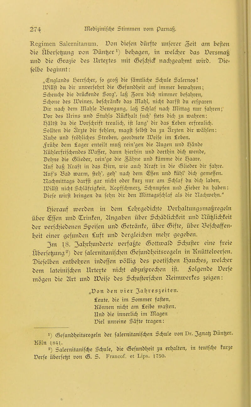 Regimen Salernitanum. Von biegen bürftc unfercr geit am bcften bic Übcrfefeung von Dünfeer^) bel^agen, in weldiev bas Dcrsma^ ixnb bie (Srasie bc5 Urtextes mit (5cfd]icf nadigeatjmt toirb. Dic= jelbe beginnt: „(Englanbs ^errfd;cr, fo groß bie fämtlidje Sdjule Salernos! IPillft bu bir unnerfetirt bie (Sefunbl^eit auf immer beroal^ren; 5d?eud;e bie brücfenbe Sorg', Ia§ §orn bid? nimmer bcfal^ren, Sdjone bes IDeines, befdjränfe bas IHal]!, nid?t barfft bu erfparen Dix nadj bem IlTal^Ie Belegung, Id§ Sdjiaf nadj mittag nur fatjren; Por bes Urins unb Stuljis Hücft^alt fudj' ftets Vid} 3U roal^ren: E^ältft bu bie Dorfc^rift treulidj, ift lang' bir bas £eben erfreulidj. Sollten bie Ürste bir fetjlen, magft felbft bu 3U Kirsten bir tpäl^Icn: Xulje unb frötjlidjes Streben, georbnete IPeife im £eben. ^rütje beut Sager enteilt muß rein'gen bic 2tugen unb f^änbe Kül^Ierfrifdjenbes IDaffer, bann Ijierl^in unb borttjin bid? toenbc, Detjne bie (Slieber, reiu'ge bic §ätjne unb ?ämme bie ^aare, 2luf bag Kraft in bas f^irn, tuie aud^ Kraft in bie (Sliebet bir faijre. 2Inf's Sab roarm, ftet;', gelj' nad? beut (Effen unb fütjP bid? gemeffen. ZIadjmittags barfji gar nidjt ober fürs nur am Sdjiaf bu bidj laben, lüiaft nidjt Sdjläfrigfeit, Kopffdjmers, Sd?nupfen unb ^iebcr bu tiaben: Diefe toirft bringen bu feljn bir ben UTittagsfdjIaf als bie rCadjrDcijn. hierauf trerben in bem Cetirgebid^te Dertjaltungsma^regeln über €ffcn unb Crin!en, eingaben über 5d]äblid]feit unb rcüfelid^feit i)er oerfd^iebenen Speifen unb (Setränfe, über (Sifte, über 3efd|affen= Ijeit einer gefunben £uft unb bergleidien meljr gegeben. 3m \S. 3aijrt)unberte oerfa^te (Sottroalb Sd^ufter eine freie .Überfefeung^) ber falernitanifd^cn (Sefunbljeitsregeln in Knütteberfen. Diefelben entbeljren inbeffen DÖttig bes poetifd^en ^aud^es, n?eld^er Öem lateinifdien Urtej-te nid]t absufpredjen ift. 5olgenbc Derfe mögen bie 2lrt unb rOeife bes Sdjufterfd^en Hcimujerfes seigen: „Don ben cier 3atjres3eiten. £eute, bie im Sommer faften, Können nii^t am £eibe maften. Unb bie innerlidj im UTagen Diel unreine Säfte tragen: 1) (Sefunbtjeitsregeln ber falernitanifd?en Schule oon Dr. 3gnaö Dünger. Köln {S^y. 2) Salcrnttanifc^e Sd?ule, bie (Sefunbijeit ju crfjalten, in teutfc^e furje Derfc überfc^t oon <5. S. Francof. et Lips. 1750.