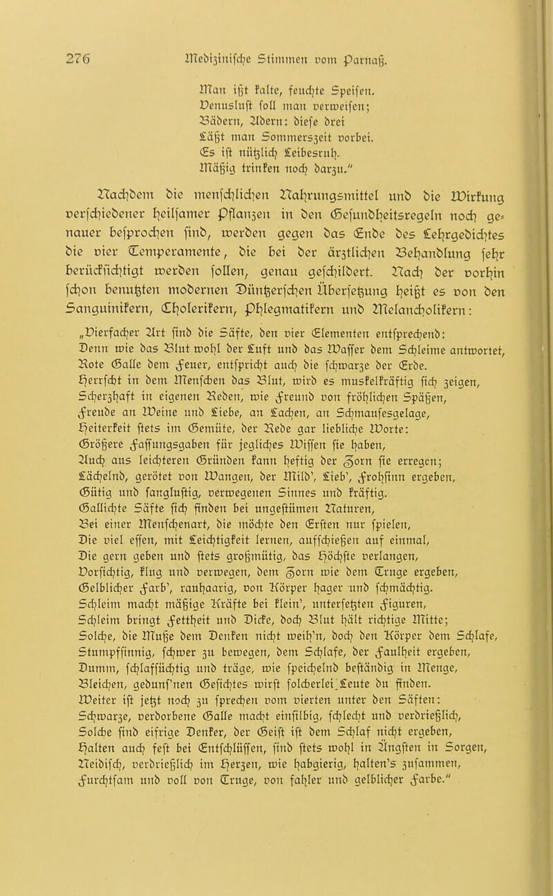 IHan ifjt falte, fcncljtc Spcifcn. Denusluft foü man neriueifcn; 23äbern, Jlbern: btefe brei £ägt man Sommers3cit üovbei. (Es ift nü^lidj £eibcsrnl], irtägig trtnPen nodj bar3H. ZTad^bcm bic ntenfd?Iid]en nalirungsmittcl unb bic JDirfung üei-fd^tebener Ijcilfamer Pflansen in ben (Scfunbbeitsregeln nod\ gc= nauev befprod]en finb, tocrbeu gegen bas (£nbe bes Celjrgebtd^tcs bie Dter Temperamente, bic bei ber är3tlid]en Bel)anblung fcEjr berücfnd^tigt roerben follen, genau gefd?ilbert. Xladi ber oorBjin fcbon benufeten mobernen Xiünfeerfd^en Übcrfegung I|ei§t es ooit ben Sanguinifern, (Etjolerifern, pijlegmatifern unb ZTCelandioIifern: „Dterfadjer 2lrt finb bte Säfte, ben cier (Elementen entfpredjenb: Denn lote bas Blut rool^I ber £uft nnb bas iPaffer bem Schleime antwortet, Hote (Salle bena Jener, entfprtd^t auci] bie fdjnjarsc ber (Erbe. fjerrfcfct in bem ITTenfcben bas Blut, roirb es musfelfräftig ftdj seigen, Sdjersljaft in eigenen iJeben, roie Jreunb von fröl]lidjen Spägen, j^reube an VOeim unb Siebe, an £ad;cn, an Sdjmaufesgelage, i^eiterPeit ftets im (Semüte, ber Hebe gar lieblid^e JDorte: (Srögere (^affungsgaben für jeglidjes lUiffen fie tjaben, 2lüdi aus leidjteren örünben fann Ijeftig ber gorn fte erregen; £ädjelnb, gerötet üon IPangen, ber IHilb', £ieb', (frol^ftnn ergeben, (Sütig unb fangluftig, oerroegenen Sinnes unb fräftig. (Sallid^te Säfte fid? finben bei ungeftümen Haturen, Bei einer ITTenfc^enart, bie naödite ben (Erften nur fpielen, X)ie üiel effen, mit £eidjtigfeit lernen, auffdjiegen auf einmal, Die gern geben unb ftets großmütig, bas f^ödjfte nerlangen, t)orftdjtig, fing unb perrcegen, bem §orn mie bem Sruge ergeben, (Selblic^er cfarb', rauljaarig, von Körper f]ager unb fdjmädjtig. Sdjieim madjt mäßige Kräfte bei fletn', unterfe^ten j^igurcn, Sdjieim bringt j^ettl^eit unb Dtcfe, bod) Blut I^ält ridjtigc UTitte; Soldje, bic ITTuße bem Deuten nidjt ineil^'n, bod? ben Körper bem Schlafe, Stumpffinnig, fdjper 3U bemegen, bem Sd?Iafe, ber ^faultjeit ergeben. Dumm, fdjlaffüd^tig unb träge, wie fpeid^elnb bcftänbig in ITienge, BIcidjen, gebunf'nen (Sefidjtes ujirft foId)erIei.£eute bu ftnben. XDeiter ift je^t nodj 3U fpredjen rom oierten unter ben Säften: Sdjn>ar3C, oerborbene (Salle madjt cinfilbig, fdjicdjt unb nerbrießlid?, Solcbe finb eifrige Denfer, ber (Seift ift bem Sd?Iaf nidjt ergeben, fjalten aud? feft bei (Entfd?Iuffen, finb ftets u)of|I in j'lngften in Sorgen, ZTeibifc^, ücrbricßlid? im fjersen, mie l^abgierig, l^alten's 3ufammcn, Jurdjtfam unb roll Don Sirugc, uon fallier unb gelblidjer Jarbc.