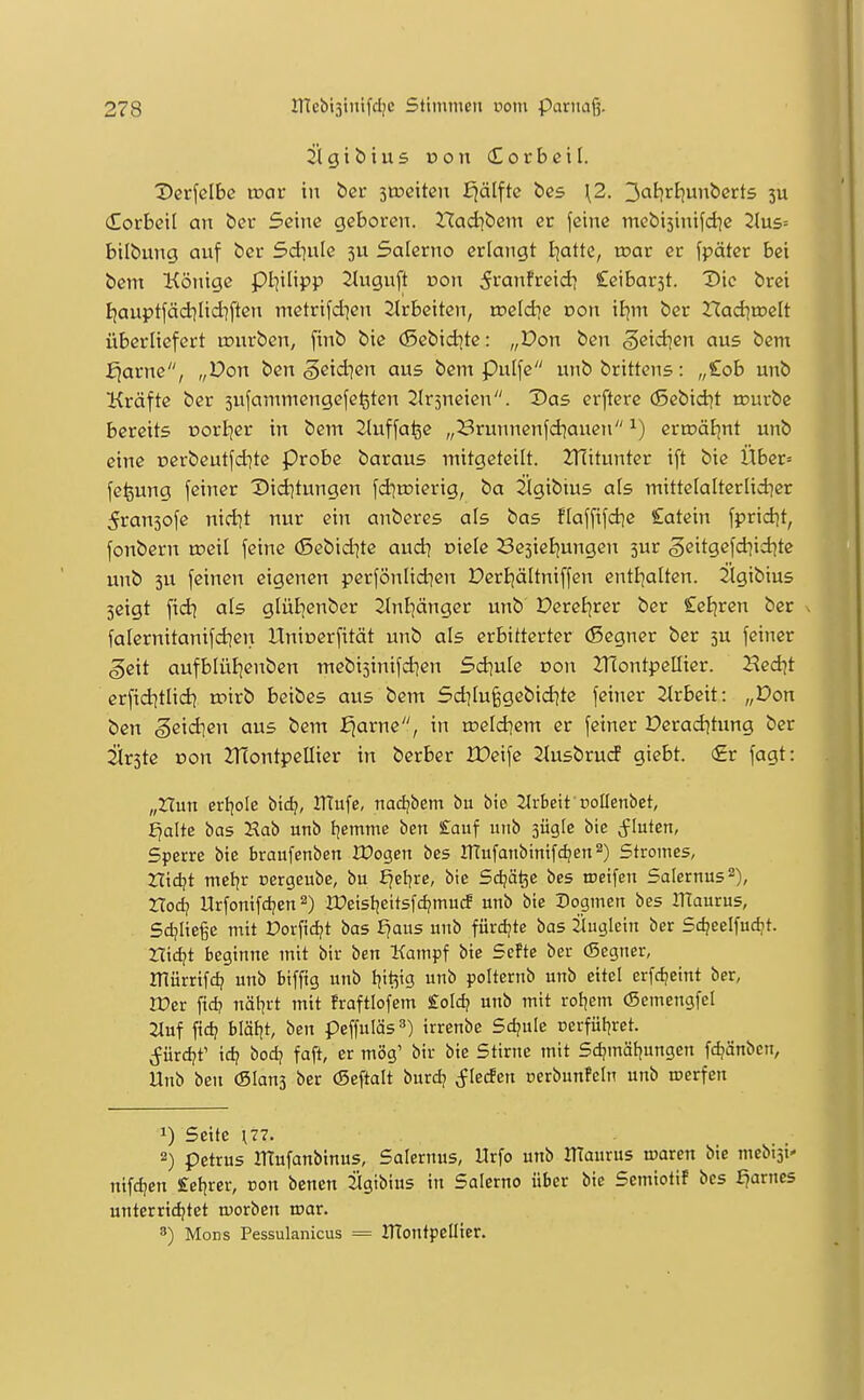 Vet\clbe wax in bcr stoeiten E^älftc bcs \2. 3<J^rt)Ubcrt5 3U (Horbell an £>ev Seine geboren. Hadibem er feine mebisinifd^e 2lus= bilbung auf ber Sdiule 3U Salerno erlangt I^attc, mar er fpäter bei bem Könige pi]ilipp 2Iuguft oon 5i-anfreid) Ceibarst. Die brei Bjauptfädilidiften metrifd^en 2trbcitcn, rreld]e con il]m ber Had^toelt überliefert lourben, finb bie (Sebid^te: „Don ben g^id^en aus bem £iarne, „Von ben ,§eid]en aus bem Pulfe unbbrittcns: „£ob unb Kräfte ber 3ufammengefe^ten Slrjueien. Xias erftere (Sebid^t tpurbe bereits oori^er in bem Jluffa^e „3runnenfd]auen ^) ertüöEjnt unb eine üerbeutfd]te probe baraus mitgeteilt. Hlitunter ift bie Über= fe^ung feiner Diditungen fdjnjierig, ba llgibius als mittelalterlid^er 5ran3ofe nid^t nur ein anberes als bas flaffifd^e Catein fpridjt, fonbern roeil feine (Sebid^te audi oicle SesieEjungen 5ur ößitgefd}id}te unb 3U feinen eigenen perfönlidien DerBjältniffen entl^atten. jtgibius seigt ftd] als glüE^enber ^nljänger unb DereEjrer ber £eE)ren ber falernitanifd]en ITnioerfität unb als erbitterter (ßegner ber 5U feiner geit aufblül]enben mebi^inifdien Sd^uIe oon JTContpellier. Hed^t erfiditlid] roirb beibes aus bem 5d]Iu^gebid|tc feiner Jlrbeit: „Pon ben geidien aus bem f)arne, in we\d]em er fetner Derad^tung ber 2ir3te Don 21TontpeIIicr in berber IDeife Siusbrud giebt. <£r fagt: „Xlun erfjole bxd}, ITtufe, nadjbem bu bie JIrbeit noUenbet, £jalte bas Hab unb l^emme ben £auf unb sügle bie fluten, Sperre bie braufcnben Xüogen bes ITtufanbinifdjen^) Stromes, Hidjt meljr oergeubc, bu Ejel^re, bie Sdjä^e bes roeifcn Salernus^), Xlod) Urfonifdjen 2) IDeisijeitsfcf/mutf unb bie Dogmen bes llTaurus, Sdjiief e mit Dorfidjt bas ^aus unb fürdjte bas jiugicin ber Sc^eelfuc^t. triebt beginne mit bir ben Kampf bie SeFte ber (Segner, irtürrifd? unb bifftg unb t^it^ig unb polternb unb eitel erfdjeint ber, lücr fid? näl^rt mit fraftlofem £oId? unb mit rofjem (Scmengfel 2luf fid? bläl^t, ben peffuläs^) irrenbe Sd?ule üerfüi^ret. Sürd^e id? bod? faft, er mög' bir bie Stirne mit Sd?mät]ungen fdjänbcn, Unb ben (Slans ber (Seftalt burdj Jlerfen perbunfcln unb werfen 1) Seite \77. 2) petrus irCufanbtnus, Salernus, llrfo unb IHaurus waren bie mebijt' nifd]en £el^rer, con benen Sigibius in Salerno über bie Scmiotif bes fjarncs unterridjtet morben war. 8) Möns Pessulanicus == IHoutpellier.