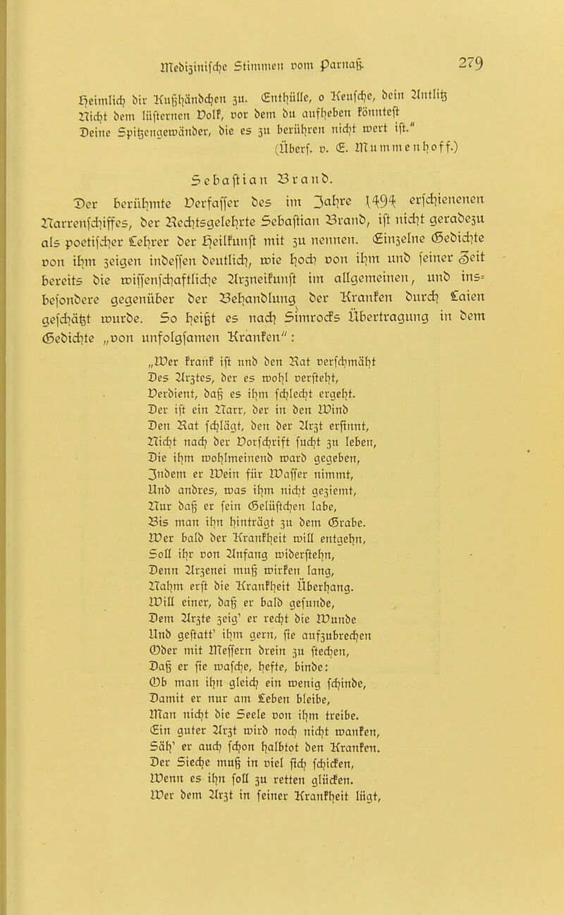 f^eimlidj bir Kutilianbdjeit 311. (Sntf]üire, 0 Keufdje, bcin M'ii?, nid?t bem lüftcnicn Dol!, cor bem bii ciufl^cben fönitteft Peine Spi^ciigetDänbcr, bie es 311 bcrüt|ren nid^t ir>ert tft. (Überf. V. <£. IlTummenf|of f.) Scbaftian Branb. Der bcrüijmte Derfaffer bes im 3cit|i^c \^9^ erfd^ienenett Harrenfdiiffes, bcr Hed^tsgelelirte Sebaftian Branb, ift nidjt gerabeju als poctifd]er Cel^rer ber fjeilfunft mit 3U nennen. (Einselne (Sebid^tc Don ii|m scigen inbeffcn beutlid?, roie l\od} von xlim unb feiner geit bereits bie roiffenfdiaftlid^e 2lr5neifunft im allgemeinen, unb ins= bcfonbere gegenüber ber BeBjanblung ber Kranfen burd? Caien gefd^äfet lourbe. So Ijeifet es nad] Simrocfs Übertragung in bem (Sebid?tc „üon unfoigfamen Kranfen: „IDer franf ift nnb ben Hat cerfchmäl^t Des 2tr3tes, ber es idoIjI rerftel^t, Perbient, bag es if^m fd?Icdjt ergef^t. Der ift ein Harr, ber in ben IDinb Den Hat fd?Iägt, ben ber 2Ir3t erftnnt, Zlidjt nad? ber Dorfdjrift fuc^t 3n leben, Die itjm rooljlmeinenb roarb gegeben, 3nbem er IDein für IPaffer nimmt, Unb anbres, mas il]m nidjt gesiemt, Zlur bag er fein (Selüftdjen labe, Sis man il]n f)inträgt 311 bem (Stahe. XVzt hali) ber Kranfljeit tüill entgeljn, Soll if^r con Einfang tpiberfteJjn, Denn 2lr3enet mug roirfen lang, Haljm erft bie Kranftjeit Überijang. XDill einer, ba§ er balb gefunbe, Dem 2lr3te 3eig' er red/t bie JDunbe Unb geftatt' il^m gern, fie auf3ubredjen ®ber mit UTeffern brein 3n ftedjen, Da§ er fie tcafdje, t]efte, binbe: (Db man ifjn gicid; ein roenig fd?inbe. Damit er nur am £eben bleibe, Irtan nic^t bie Seele con ifjm treibe. (Ein guter Tlv^t rv'nb nodj nidjt tranfen, Sötj' er aud? fc^on fjalbtot ben Kranfen. Der Siecke mug in piel fid? fdjitfen, lüenn es iljn foü 3U retten glücfcn. n?er bem Jtrst in feiner Kranfi^eit lügt,