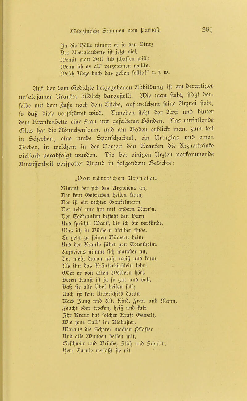 3n btc E?8IIe nimmt er [o ben Sturj. Des 2lberglaubens tft je^t üiel, iPomit man ^eil fid; fdjaffen tüill: IDenn id? es all' ucrscidjnen iDoUte, IVeldi Kefeerbuc^ bas geben foßte! u. f. tr>. 2tuf t)ßr bcm (5ctid?tc betgegebenen Jtbbilbung ift ein derartiger unfoigfamer Kranfer bilblid? bargeftcllt. Wk man fteEjt, ftö^t £)cr= felbe mit bem 5u§e mdi bem Cifd^e, auf roeldiem feine ^Irsnei ftcljt, fo ba^ btcfe x)erfd;üttct tcirb. daneben ftel^t ber ^Irst unb Ijtntcr bem Kranfcnbettc eine 5rau mit gefalteten fjänben. Vas umfallenbe (Sias I|at bie Hönnd^enform, unb am Boben erblidt man, 3um teil in Sdjerben, eine runbe 5panfd?ad]tel, ein Uringlas unb einen Sedier, in roeld^em in ber Porseit ben Kranfen bie :jlr3neitränfe üielfad] oerabfolgt n?urben. T)ie bei einigen Kirsten »orfommenbe Una>iffenljeit oerfpottet Branb in folgenbem (Sebidjte: „Don närrifdjen Jtrsneten. Htmmt ber ftdj bes 2Ir3netens an, Der fein (Sebrec^en tjeilen fann, Der tft ein rechter (Saufelmann. Der gel^' nur tjin mit anbern Harr'n, Der (Eobfranfen beftetjt ben Ejarn Unb fprtdjt: JDart', bis \di bir cerüinbe, lüas tdj in Büdjern b'rüber ftnbc. (Hr getjt 5U feinen 8nd?ern Ijctm, Unb ber Kranfe fät|rt gen Cotenljetm. 2tr3netens nimmt fid? mandjer an, Der met^r baoon nic^t triei§ unb fann, 2tls tl|n bas Kräuterbüdjiein letjrt ®ber er von alten IPeibern tjört. Deren Kunft ift ja fo gut unb ooH, Da§ fie alle Übel I]eilen foll; Jtudj tft fein Unterfdjieb t)avan Hadj 3ung unb 2llt, Kinb, ^frau unb lUann, Seud)t ober trocfen, tjeig unb falt. 3l?r Kraut I|at foldjer Kraft (Seroalt, Wie jene Salb' im 2tlabafter, IDoraus bie Sd^erer ma^en Pftaftcr Unb alle IDunben Ijeilen mit, (Sefdjroür unb Srüd?e, Stid) unb Sdjnitt: £jerr £ucule üerläjjt fie nit.