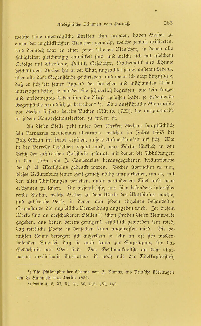 weldte feine unerträgüdie £ttelfeit iljm 3U3ogcn, kahen Redtet 3U einem bcr unglücflid]ften JTfenfdien gemact]t, rceldic jemals efiftiertcn. l\nb bennodi roar er einer jener feltenen JTfenfdien, in benen alle 5äliigfeiten gleid^mä^ig entoicfelt finb, iinb loeldie fid? mit gleidiem (Srforgc mit Ziieoloqk, politif, (Sefd^id^te, ZHatliematif unb Ctjemie befd^äftigen. Sedier Ijat in ber Cl^at, nngeadjtet feines unfteten Cebens, über oHe biefe (ßegenftänbe gefd^rieben, unb toenn id? nid^t I|in5ufügte, bafe er )'id? feit feiner 3ugenb ber Ijärteften unb müijfamften 2lrbeit nntersogen Ijätte, fo mürben Sie fd^roerlid] begreifen, wie fein furses unb üielberoegtes £eben iEjm bie 21Tu§e gelaffen Iiabe, fo bebeutenbe (Segenftänbe grünblid^ 3U betreiben €ine ausfül^rlidie Biograpliie Don Sedier lieferte bereits Sudler (Hürnb. \722), bie aussugsmeife in jebem Koncerfationslej-ifon 3U finben ift. 2tn biefer Stelle jieijt unter ben XDerfen Bed^ers Ijauptfädilid? fein Parnassus medicinalis illustratus, roeld^er im ^alite \665 bei 3oI|. (ßörlin im Vtnd erfd^ien, unfere 2lufmerffamfeit auf fid^. IDie in ber Dorrebe besfelben gefagt toirb, roar (Sörlin fäuflid] in ben Sefi^ ber 3al|[reidien ^ol3ftöde gelangt, mit benen bie ^Ibbilbungen in bem \586 von 3- (Tamerarius Ijerausgegebenen Kräuterbudie bes p. 2i. ZHattljioIus gebrudt waren. Bed]er übernaBim es nun, biefes Kräuterbud? feiner geit gemä§ oöllig umsuarbeiten, um es, mit ben alten 2lbbilbungen oerfeljen, unter oeränbertem Citel aufs neue erfd^einen 3U laffen. Die roefentlidifte, uns Ijier befonbers intereffie= renbe gutijat, n?eldie Sedier 3U bem IDerfe bes 2T(attEjioIu5 mad]te, finb 3at]Ireidie Derfe, in benen von jebem einseinen beEjanbelten (Segenftänbe bie ar3neilid]e X)eru?enbung angegeben roirb. 3 biefem Xüerfe finb an oerfdjiebenen SteEen ^) fd^on Proben biefer Heimu?erfe gegeben, aus benen bereits genügenb erfid^tlidj geworben fein roirb, ba§ toirflid^e poefie in benfelben !aum angetroffen wirb. Die be= nu^ten Keime bewegen fid^ au§erbem fo fetjr im oft fidj wieber= I^olenben (Einerlei, ba§ fie audj faum 3ur (£inprägung für bas (Sebäd^tnis oon lüert finb. Das (SefdjmadüoIIfte an bem »Par- nassus medicinalis illustratus« ift nod) mit ber Citelfupferfiid), 1) Die pt|tIofopf|te ber €t|cnitc doit 3- Dumas, ins Dcutfdjc übertragen Don £. Hammelsberg, Berlin ^839. 2) Seite 5, 27, 5\, 50, US, ^3^, {1^2.