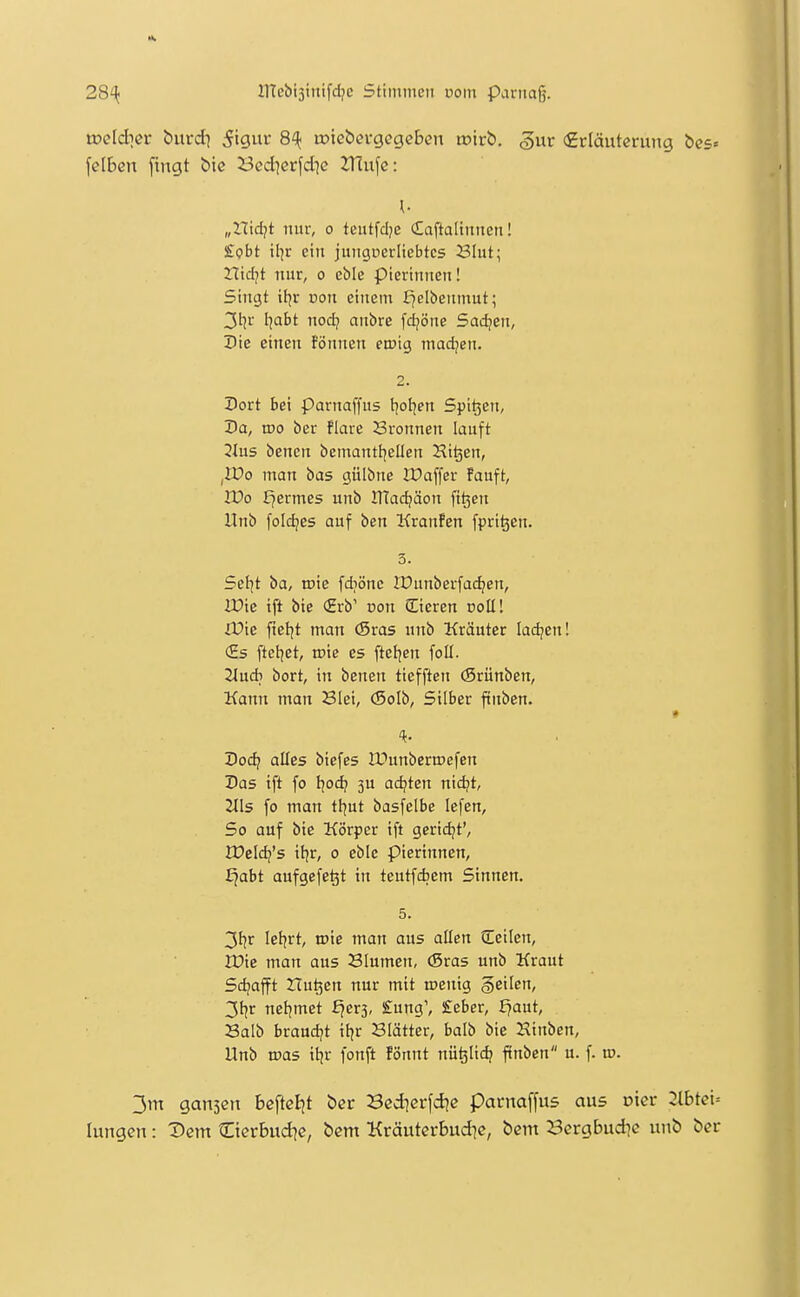 xoeldiev burdi S'it roiebevgegcben mirb. ^ut (Erläuterung bes« felben fingt bic Bed^erfd^e 2Tlufc: ^ „nidjt nur, o teiitfclje Caftaltnucn! £i?t>t iljr ein jungucritebtcs 23Iut; Htd?t nur, o eble pierinnen! Singt ifjr von einem E]elbeitmut; 3t5r I]abt nod;i aubre fd^öne Sachen, Die einen fönnen enjig madjen. 2. Dort Bei parnaffus t^ot^en Spieen, Da, wo ber flare Sronnen lauft 2lüs benen bcmanttjeüen Hi^en, iWo man bas gülbne JDaffer Fauft, Wo I^ermes unb ITTadjäon fi^cn llnb foldjes auf ben KranFen fprt^en. 3. Setjt ba, tute fdiönc IDunberfac^en, Ifie ift bie <Hrb' von (Eieren colli ifie fteljt man (Sras unb Kräuter Iad?en! (Es ftetjet, me es fteljen foll. Tlücb bort, in benen tiefften (Srünben, Kann man Blei, (Soib, Silber finben. ff Dodi alles biefes IDunberroefen Das ift fo tjod? 3U adjten nidjt, 2l\s fo man ttjut basfelbe lefen, So auf bie Körper tft gcridjt', IDeldj's it]r, 0 eble pierinnen, ^abt aufgefegt in teutfdjem Sinnen. 5. letjrt, njie man aus allen (Teilen, IDie man aus Blumen, (Sras unb Kraut Sdjafft Hu^en nur mit njenig geilen, 3tjr netjmet f^erj, £ung', £eber, J^aut, Balb braudjt itjr Blätter, balb bie Hinben, Unb tpas tijr fonft Fönnt nü^Iic^ finben u. f. iv. 3m gansen beftcl^t ber Bcd^crfdie parnaffus aus oicr 2ibtci- lungen: Dem Cierbud^e, bcm Kräuterbud^e, bem 23ergbud]e unb ber