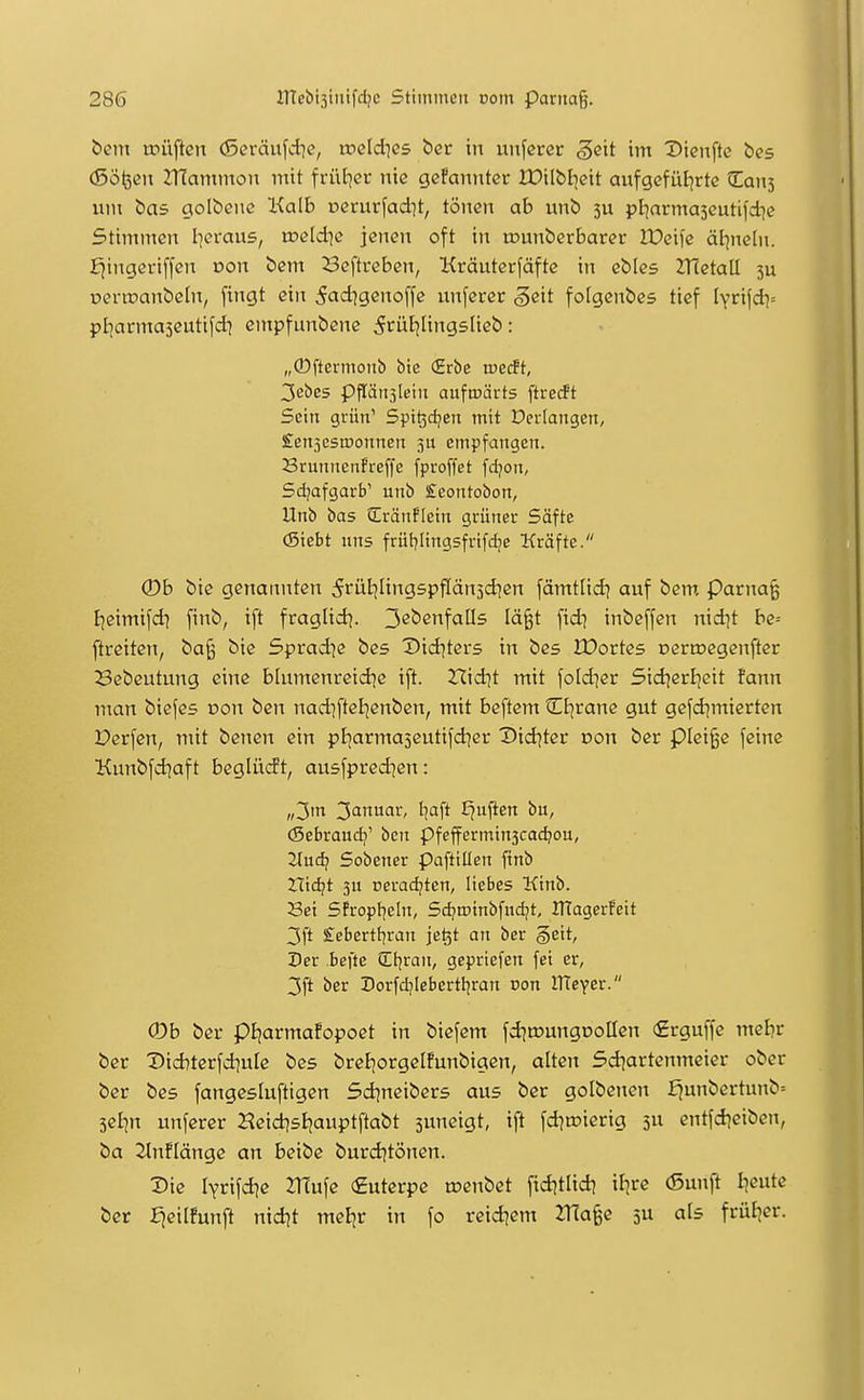 bem tpüjicn (Seräufdjc, toeldics ber in unferer gcit im Dienftc bes (Söfeeii Znammou mit frül^er nie gcfannter IDilbijeit aufgefül^rte Can5 um bas golbenc Kalb uerurfadit, tönen ab unb pl^arma5eutifd}c Stimmen I]erau5, weldie jenen oft in rounberbaret lüeife äf^neln. £iingeri[fen von bem Beftreben, Kräuterfäfte in ebics ZHctall 3U oerroanbeln, fingt ein 5ad^genoffc unferer ^cit folgenbes tief lYri|di= pljarmaseutifd? cntpfunbcne ^rüt^lingslieb: „(Dftermonb bie (Erbe rveät, Z'i^es ppn3leiu aufroärts ftretft Sein grün' Spt^djen mit Dcriangen, £en5esrDonnen ju empfangen. Srunncnfreffe fproffet fdjon, Sdjafgarb' unb £eontobon, Unb bas Qlränflein grüner Softe (Siebt uns frül?Iingsfrifdje Kräfte. (Db bie genannten ^füljHngspftänjd^cn fämtlidj auf bem, Parnaß fjßimifd] finb, ift fraglid^. ^ebenfalls Iä§t fid) inbeffen nid]t be= ftreiten, ba^ bie 5prad]c bes X>id^ter5 in bes 2X>orte5 ocrroegenfter Bebeutung eine blumenreid^c ift. rcid^t mit foldier Sid^erijeit fann man biefes von ben nad]ftel|enben, mit beftem Ctjrane gut gefd^micrten Derfen, mit benen ein pl^armajeutifd^er X)id)ter von ber piei^e feine Kunbfdjaft beglürft, ausfpred^en: „3m 3inuar, I]aft lauften bu, (Sebraud^' bcn pfefferminjcadjou, flucti Sobener paftillen finb Hidjt ju nerac^ten, liebes Kinb. Sei Sfropl^eln, Sd^roinbfud^t, ITTagerfeit 3ft £cbertt]ran je^t an ber §ett, Der befte CEl^ran, gepriefen fei er, 3ft ber Dorfd^Iebertfjran non nTeyer. 0b ber pijarmafopoet in biefem fdjtDungüoHen €rguffe mebr ber Diditerfdiule bes breEjorgcIfunbigen, alten Sdiartenmeier ober ber bes fangesluftigen Sd^neibers aus ber golbejten ^unbertunb= seijn unferer Heid^sijauptftabt suneigt, ift fd)n?ierig 5U entfd|cibcn, ba 2lnf(ängc an beibe burd^tönen. Die lyrifd^e 2T(ufe €uterpe nsenbet fidjtlid] il^rc (Sunft Ijcute ber fjeilfunft nid?t meBjr in fo reidjem 2TJa§e 3U als frül^er.