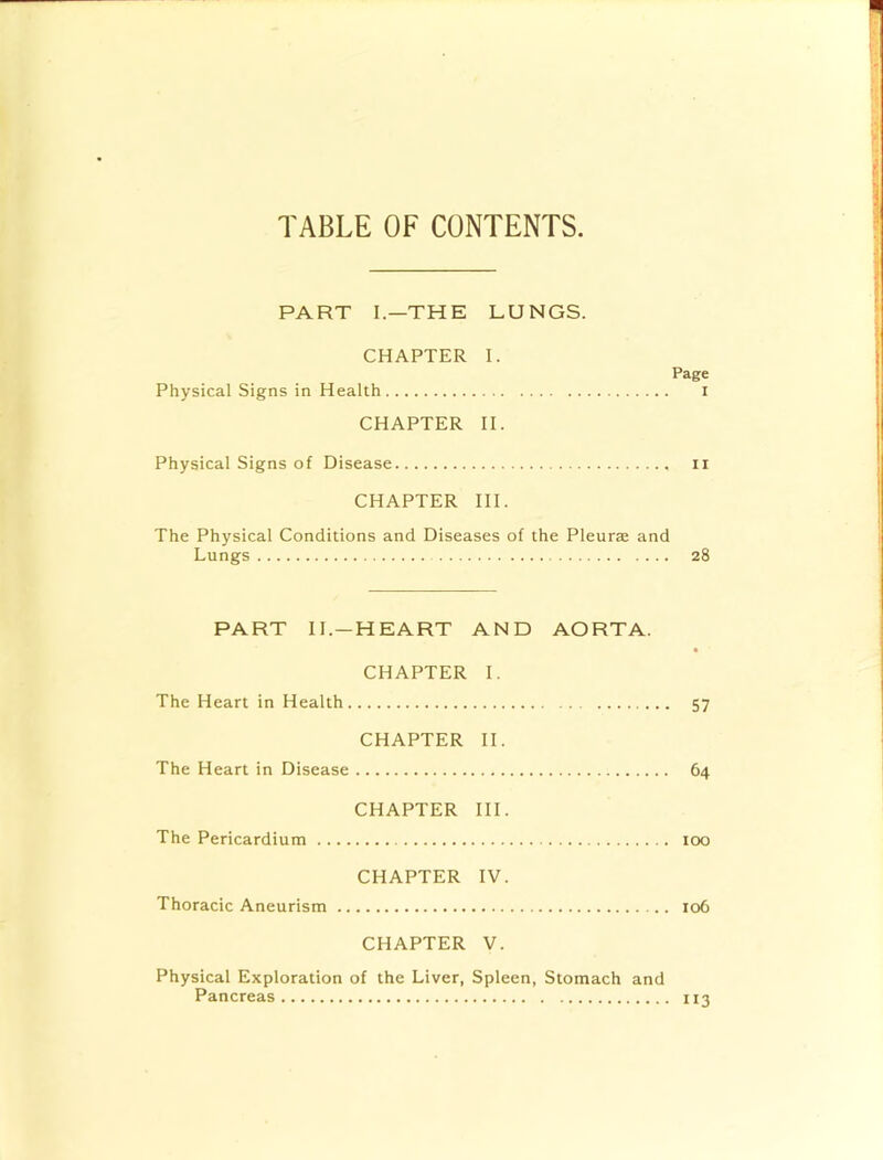 TABLE OF CONTENTS PART I—THE LUNGS. CHAPTER I. Page Physical Signs in Health i CHAPTER II. Physical Signs of Disease ii CHAPTER III. The Physical Conditions and Diseases of the Pleura: and Lungs 28 PART II.—HEART AND AORTA. CHAPTER I. The Heart in Health 57 CHAPTER II. The Heart in Disease 64 CHAPTER III. The Pericardium too CHAPTER IV. Thoracic Aneurism 106 CHAPTER V. Physical Exploration of the Liver, Spleen, Stomach and Pancreas 113