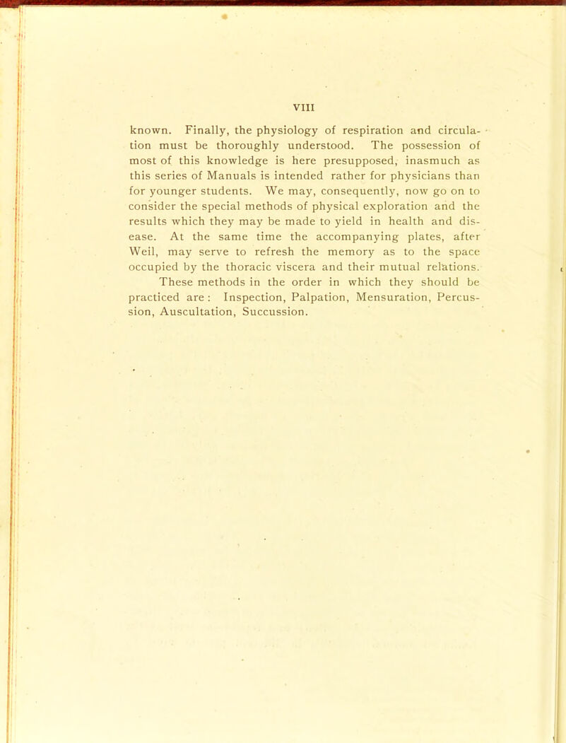 known. Finally, the physiology of respiration and circula- tion must be thoroughly understood. The possession of most of this knowledge is here presupposed, inasmuch as this series of Manuals is intended rather for physicians than for younger students. We may, consequently, now go on to consider the special methods of physical exploration and the results which they may be made to yield in health and dis- ease. At the same time the accompanying plates, after Weil, may serve to refresh the memory as to the space occupied by the thoracic viscera and their mutual relations. These methods in the order in which they should be practiced are : Inspection, Palpation, Mensuration, Percus- sion, Auscultation, Succussion.