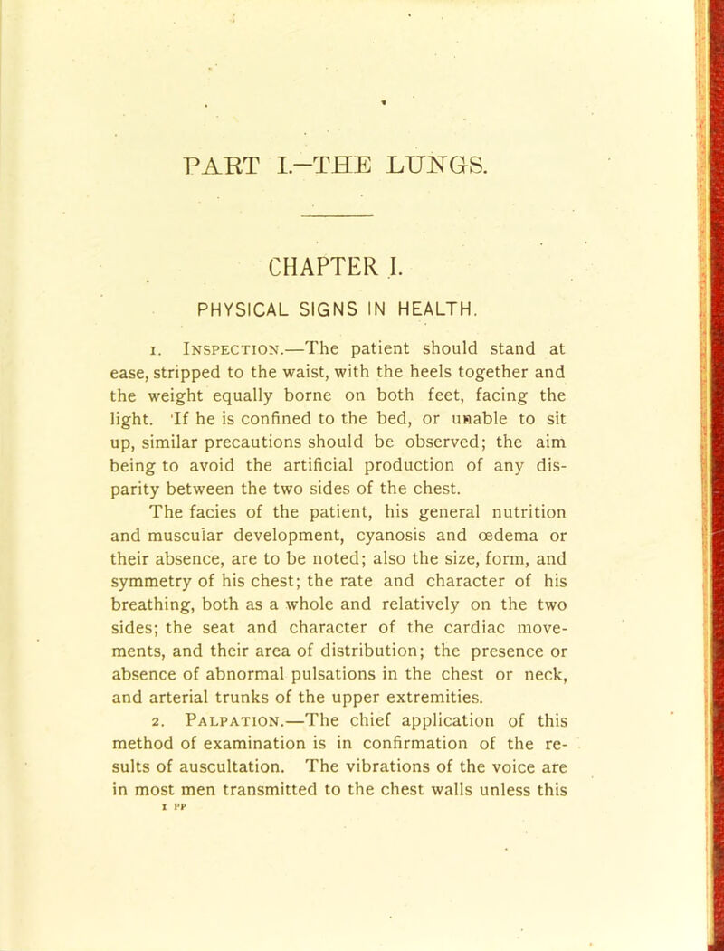 PART I-THE LUNGS. CHAPTER I. PHYSICAL SIGNS IN HEALTH. 1. Inspection.—The patient should stand at ease, stripped to the waist, with the heels together and the weight equally borne on both feet, facing the light. Tf he is confined to the bed, or unable to sit up, similar precautions should be observed; the aim being to avoid the artificial production of any dis- parity between the two sides of the chest. The facies of the patient, his general nutrition and muscular development, cyanosis and oedema or their absence, are to be noted; also the size, form, and symmetry of his chest; the rate and character of his breathing, both as a whole and relatively on the two sides; the seat and character of the cardiac move- ments, and their area of distribution; the presence or absence of abnormal pulsations in the chest or neck, and arterial trunks of the upper extremities. 2. Palpation.—The chief application of this method of examination is in confirmation of the re- sults of auscultation. The vibrations of the voice are in most men transmitted to the chest walls unless this
