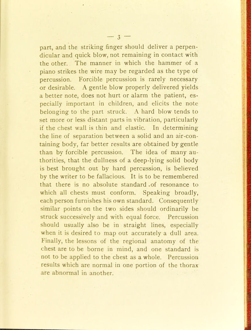part, and the striking finger should deliver a perpen- dicular and quick blow, not remaining in contact with the other. The manner in which the hammer of a piano strikes the wire may be regarded as the type of percussion. Forcible percussion is rarely necessary or desirable. A gentle blow properly delivered yields a better note, does not hurt or alarm the patient, es- pecially important in children, and elicits the note belonging to the part struck. A hard blow tends to set more or less distant parts in vibration, particularly if the chest wall is thin and elastic. In determining the line of separation between a solid and an air-con- taining body, far better results are obtained by gentle than by forcible percussion. The idea of many au- thorities, that the dullness of a deep-lying solid body is best brought out by hard percussion, is believed by the writer to be fallacious. It is to be remembered that there is no absolute standard .of resonance to which all chests must conform. Speaking broadly, each person furnishes his own standard. Consequently similar points on the two sides should ordinarily be struck successively and with equal force. Percussion should usually also be in straight lines, especially when it is desired to map out accurately a dull area. Finally, the lessons of the regional anatomy of the chest are to be borne in mind, and one standard is not to be applied to the chest as a whole. Percussion results which are normal in one portion of the thorax are abnormal in another.