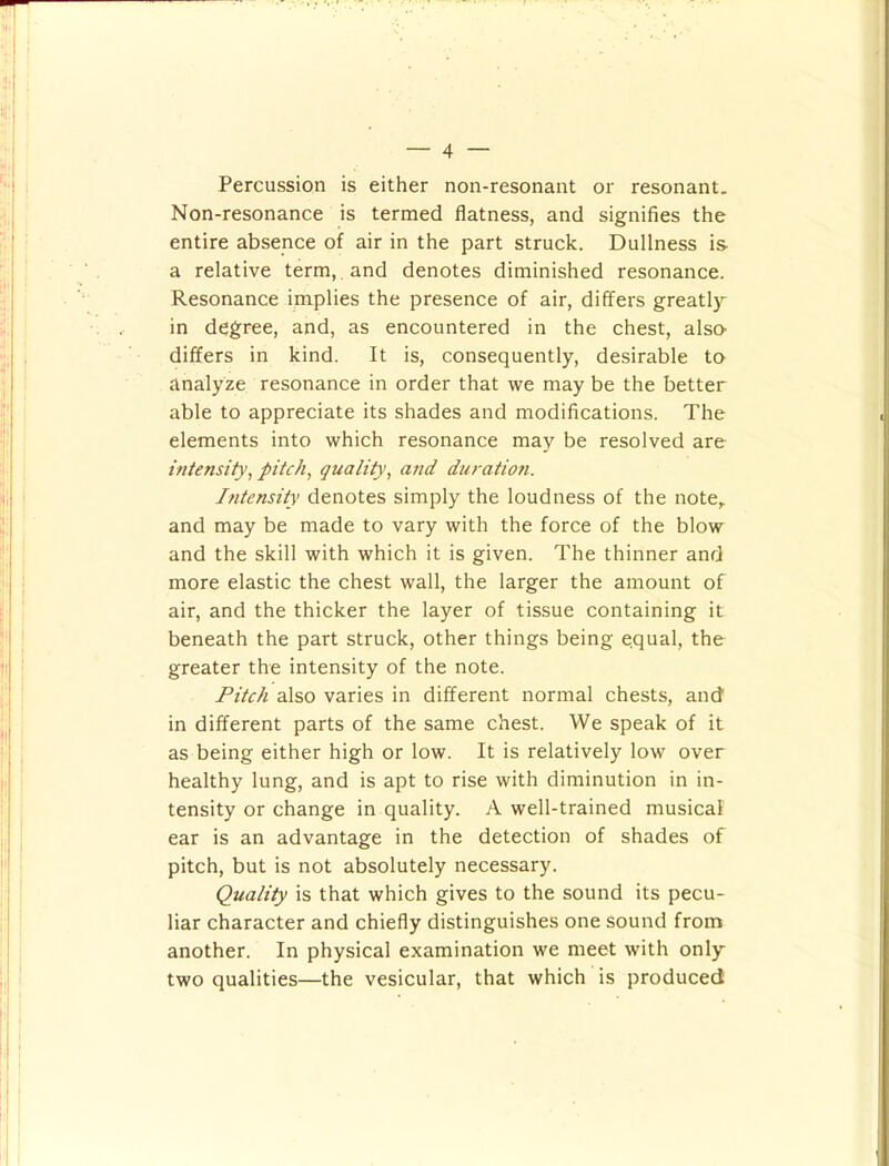 Percussion is either non-resonant or resonant. Non-resonance is termed flatness, and signifies the entire absence of air in the part struck. Dullness is a relative term, and denotes diminished resonance. Resonance implies the presence of air, differs greatly in degree, and, as encountered in the chest, also- differs in kind. It is, consequently, desirable to analyze resonance in order that we may be the better able to appreciate its shades and modifications. The elements into which resonance may be resolved are intensity^ pitchy quality^ and duratioti. Intensity denotes simply the loudness of the note,, and may be made to vary with the force of the blow and the skill with which it is given. The thinner and more elastic the chest wall, the larger the amount of air, and the thicker the layer of tissue containing it beneath the part struck, other things being equal, the greater the intensity of the note. Fitch also varies in different normal chests, and in different parts of the same chest. We speak of it as being either high or low. It is relatively low over healthy lung, and is apt to rise with diminution in in- tensity or change in quality. A well-trained musical ear is an advantage in the detection of shades of pitch, but is not absolutely necessary. Quality is that which gives to the sound its pecu- liar character and chiefly distinguishes one sound from another. In physical examination we meet with only two qualities—the vesicular, that which is produced