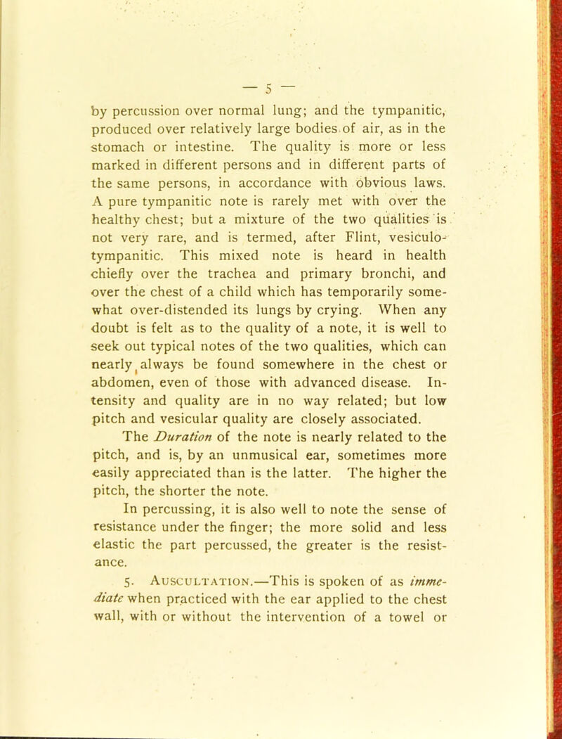 by percussion over normal lung; and the tympanitic, produced over relatively large bodies of air, as in the stomach or intestine. The quality is more or less marked in different persons and in different parts of the same persons, in accordance with obvious laws. A pure tympanitic note is rarely met with over the healthy chest; but a mixture of the two qualities is not very rare, and is termed, after Flint, vesiculo- tympanitic. This mixed note is heard in health chiefly over the trachea and primary bronchi, and over the chest of a child which has temporarily some- what over-distended its lungs by crying. When any doubt is felt as to the quality of a note, it is well to seek out typical notes of the two qualities, which can nearly ^always be found somewhere in the chest or abdomen, even of those with advanced disease. In- tensity and quality are in no way related; but low pitch and vesicular quality are closely associated. The Duration of the note is nearly related to the pitch, and is, by an unmusical ear, sometimes more easily appreciated than is the latter. The higher the pitch, the shorter the note. In percussing, it is also well to note the sense of resistance under the finger; the more solid and less elastic the part percussed, the greater is the resist- ance. 5. Auscultation.—This is spoken of as imme- diate when practiced with the ear applied to the chest wall, with or without the intervention of a towel or