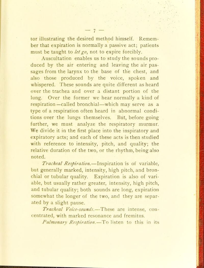 tor illustrating the desired method himself. Remem- ber that expiration is normally a passive act; patients must be taught to let go, not to expire forcibly. Auscultation enables us to study the sounds pro- duced by the air entering and leaving the air pas- .sages from the larynx to the base of the chest, and also those produced by the voice, spoken and whispered. These sounds are quite different as heard over the trachea and over a distant portion of the lung. Over the former we hear normally a kind of respiration—called bronchial—which may serve as a type of a respiration often heard in abnormal condi- tions over the lungs themselves. But, before going further, we must analyze the respiratory murmur. We divide it in the first place into the inspiratory and expiratory acts; and each of these acts is then studied with reference to intensity, pitch, and quality; the relative duration of the two, or the rhythm, being also noted. Tracheal Respiration.—Inspiration is of variable, but generally marked, intensity, high pitch, and bron- chial or tubular quality. Expiration is also of vari- able, but usually rather greater, intensity, high pitch, and tubular quality; both sounds are long, expiration somewhat the longer of the two, and they are separ- ated by a slight pause. Tracheal Voice-sounds.—These are intense, con- centrated, with marked resonance and fremitus. Pulmonary Respiration.—To listen to this in its